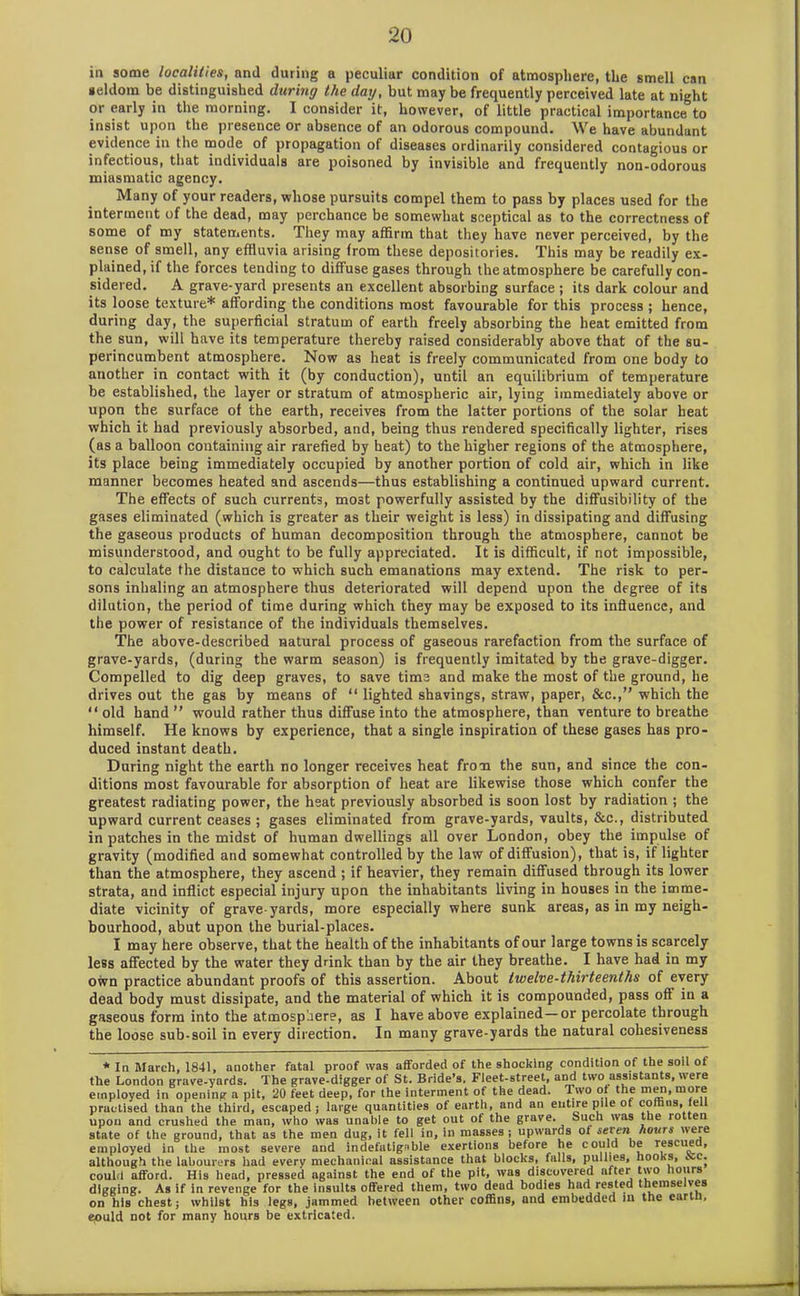 in some localities, and during a peculiar condition of atmosphere, the smell can seldom be distinguished daring the day, but may be frequently perceived late at night or early in the morning. I consider it, however, of little practical importance to insist upon the presence or absence of an odorous compound. We have abundant evidence in the mode of propagation of diseases ordinarily considered contagious or infectious, that individuals are poisoned by invisible and frequently non-odorous miasmatic agency. Many of your readers, whose pursuits compel them to pass by places used for the interment of the dead, may perchance be somewhat sceptical as to the correctness of some of my statements. They may affirm that they have never perceived, by the sense of smell, any effluvia arising from these depositories. This may be readily ex- plained, if the forces tending to diffuse gases through the atmosphere be carefully con- sidered. A grave-yard presents an excellent absorbing surface ; its dark colour and its loose texture* affording the conditions most favourable for this process ; hence, during day, the superficial stratum of earth freely absorbing the heat emitted from the sun, will have its temperature thereby raised considerably above that of the su- perincumbent atmosphere. Now as heat is freely communicated from one body to another in contact with it (by conduction), until an equilibrium of temperature be established, the layer or stratum of atmospheric air, lying immediately above or upon the surface of the earth, receives from the latter portions of the solar heat which it had previously absorbed, and, being thus rendered specifically lighter, rises (as a balloon containing air rarefied by heat) to the higher regions of the atmosphere, its place being immediately occupied by another portion of cold air, which in like manner becomes heated and ascends—thus establishing a continued upward current. The effects of such currents, most powerfully assisted by the diffusibility of the gases eliminated (which is greater as their weight is less) in dissipating and diffusing the gaseous products of human decomposition through the atmosphere, cannot be misunderstood, and ought to be fully appreciated. It is difficult, if not impossible, to calculate the distance to which such emanations may extend. The risk to per- sons inhaling an atmosphere thus deteriorated will depend upon the degree of its dilution, the period of time during which they may be exposed to its influence, and the power of resistance of the individuals themselves. The above-described natural process of gaseous rarefaction from the surface of grave-yards, (during the warm season) is frequently imitated by the grave-digger. Compelled to dig deep graves, to save time and make the most of the ground, he drives out the gas by means of “ lighted shavings, straw, paper, &c.,” which the “ old hand ” would rather thus diffuse into the atmosphere, than venture to breathe himself. He knows by experience, that a single inspiration of these gases has pro- duced instant death. During night the earth no longer receives heat from the sun, and since the con- ditions most favourable for absorption of heat are likewise those which confer the greatest radiating power, the heat previously absorbed is soon lost by radiation ; the upward current ceases ; gases eliminated from grave-yards, vaults, &c., distributed in patches in the midst of human dwellings all over London, obey the impulse of gravity (modified and somewhat controlled by the law of diffusion), that is, if lighter than the atmosphere, they ascend ; if heavier, they remain diffused through its lower strata, and inflict especial injury upon the inhabitants living in houses in the imme- diate vicinity of grave-yards, more especially where sunk areas, as in my neigh- bourhood, abut upon the burial-places. I may here observe, that the health of the inhabitants of our large towns is scarcely less affected by the water they drink than by the air they breathe. I have had in my own practice abundant proofs of this assertion. About twelve-thirteenths of every dead body must dissipate, and the material of which it is compounded, pass off in a gaseous form into the atmosphere, as I have above explained — or percolate through the loose sub-soil in every direction. In many grave-yards the natural cohesiveness * In March, 1841, another fatal proof was afforded of the shocking condition of the soil of the London grave-yards. The grave-digger of St. Bride’s. Fleet-street, and two assistants, were employed in opening a pit, 20 feet deep, for the interment of the dead. Two ot the men, more practised than the third, escaped; large quantities of earth, and an entire pile of coffins, fell upon and crushed the man, who was unahle to get out of the grave. Such was the rotten state of the ground, that as the men dug, it fell in, in masses; upwards of 6'eI'en hours were employed in the most severe and indefatigable exertions before he could be rescue , although the labourers had every mechanical assistance that blocks, falls, pullies, hooks, *-c. could afford. His head, pressed against the end of the pit, was discovered after two hours digging. As if in revenge for the insults offered them, two dead bodies had rested themselves on his chest; whilst his legs, jammed between other coffins, and embedded in the earth, epuld not for many hours be extricated.