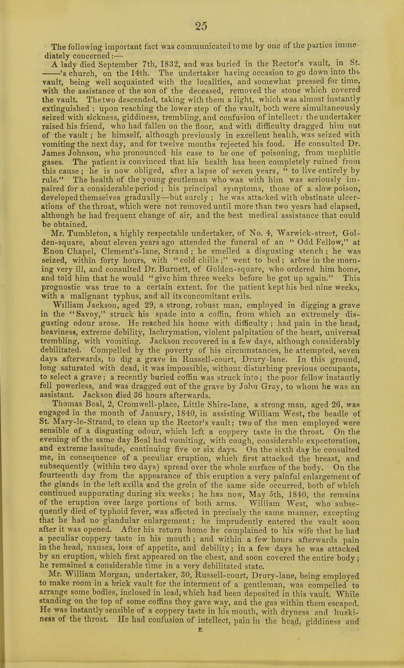 The following important fact was communicated to me by one of the parties imme- diately concerned:— A lady died September 7th, 1832, and was buried in the Rector’s vault, in St. ’s church, on the 14-th. The undertaker having occasion to go down into the vault, being well acquainted with the localities, and somewhat pressed for time, with the assistance ot the son of the deceased, removed the stone which covered the vault. Thetwo descended, taking with them a light, which was almost instantly extinguished : upon reaching the lower step of the vault, both were simultaneously seized with sickness, giddiness, trembling, and confusion of intellect: the undertaker raised his friend, who had fallen on the floor, and with difficulty dragged him out of the vault ; he himself, although previously in excellent health, was seized with vomiting the next day, and for twelve months rejected his food. He consulted Dr. James Johnson, who pronounced his case to be one of poisoning, from mephitic gases. The patient is convinced that his health has been completely ruined from this cause ; he is now obliged, after a lapse of seven years, “ to live entirely by rule.” The health of the young gentleman who was with him was seriously im- paired for a considerable period ; his principal symptoms, those of a slow poison, developed themselves gradually—but surely ; he was attacked with obstinate ulcer- ations of the throat, which were not removed until more than two years had elapsed, although he had frequent change of air, and the best medical assistance that could be obtained. Mr. Tumbleton, a highly respectable undertaker, of No. 4, Warwick-street, Gol- den-square, about eleven years ago attended the funeral of an *• Odd Fellow,” at Enon Chapel, Clement’s-lane, Strand ; he smelled a disgusting stench ; he was seized, within forty hours, with “ cold chills;” went to bed; arbse in the morn- ing very ill, and consulted Dr. Burnett, of Golden-square, who ordered him home, and told him that he would “give him three weeks before he got up again.” This prognostic was true to a certain extent, for the patient kept his bed nine weeks, with a malignant typhus, and all its concomitant evils. William Jackson, aged 29, a strong, robust man, employed in digging a grave in the “Savoy,” struck his spade into a coffin, from which an extremely dis- gusting odour arose. He reached his home with difficulty ; had pain in the head, heaviness, extreme debility, lachrymation, violent palpitation of the heart, universal trembling, with vomiting. Jackson recovered in a few days, although considerably debilitated. Compelled by the poverty of his circumstances, he attempted, seven days afterwards, to dig a grave in Russell-court, Drury-lane. In this ground, long saturated with dead, it was impossible, without disturbing previous occupants, to select a grave; a recently buried coffin was struck into; the poor fellow instantly fell powerless, and was dragged out of the grave by John Gray, to whom he was an assistant. Jackson died 36 hours afterwards. Thomas Beal, 2, Cromwell-place, Little Shire-lane, a strong man, aged 26, was engaged in the month of January, 1840, in assisting William West, the beadle of St. Mary-le-Strand, to clean up the Rector’s vault; two of the men employed were sensible of a disgusting odour, which left a coppery taste in the throat. On the evening of the same day Beal had vomiting, with cough, considerable expectoration, and extreme lassitude, continuing five or six days. On the sixth day he consulted me, in consequence of a peculiar eruption, which first attacked the breast, and subsequently (within two days) spread over the whole surface of the body. On the fourteenth day from the appearance of this eruption a very painful enlargement of the glands in the left axilla and the groin of the same side occurred, both of which continued suppurating during six weeks; he has now, May 5th, 1840, the remains of the eruption over large portions of both arms. William West, who subse- quently died of typhoid fever, was affected in precisely the same manner, excepting that he had no glandular enlargement; he imprudently entered the vault soon after it was opened. After his return home he complained to his wife that he had a peculiar coppery taste in his mouth ; and within a few hours afterwards pain in the head, nausea, loss of appetite, and debility; in a few days he was attacked by an eruption, which first appeared on the chest, and soon covered the entire body ; he remained a considerable time in a very debilitated state. Mr. William Morgan, undertaker, 30, Russell-court, Drury-lane, being employed to make room in a brick vault for the interment of a gentleman, was compelled to arrange some bodies, inclosed in lead, which had been deposited in this vault. While standing on the top of some coffins they gave way, and the gas within them escaped. He was instantly sensible of a coppery taste in his mouth, with dryness and huski- ness of the throat. He hud confusion of intellect, pain in the hc<td, giddiness and e