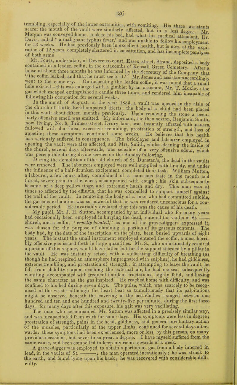 2G trembling, especially of the lower extremities, with vomiting. Ilis three assistants nearer the mouth of the vault were similarly affected, but in a less degree Mr Morgan was conveyed home, took to his bed, had what his medical attendant I)r’ Davis, called “ a malignant typhus fever,” and was unable to follow his employment lor 13 weeks. He had previously been in excellent health, but is now, at the expi- ration of 12 years, completely shattered in constitution, and has incomplete paralysis of both arms r J Mr. Jones, undertaker, of Devereux-court, Essex-street, Strand, deposited a body contained in a leaden coffin, in the catacombs of Kensall Green Cemetery. After a lapse of about three months he was informed by the Secretary of the Company that “ the coffin leaked, and that he must see to it.” Mr. Jones and assistants accordingly went to the cemetery. On inspecting the leaden coffin, it was found that a small hole existed-this was enlarged with a gimblet by an assistant, Mr. T. Moxley ; the gas which escaped extinguished a candle three times, and rendered him incapable of following his occupation for several weeks. In the month of August, in the year 1835, a vault was opened in the aisle of the church of Little Berkhampstead, Herts; the body of a child had been placed in this vault about fifteen months previously. Upon removing the stone a pecu- liarly offensive smell was emitted. My informant, the then sexton, Benjamin Smith, now living, No. 8, Princes-street, Drury-lane, was instantly affected with nausea’, followed with diarrhoea, excessive trembling, prostration of strength, and loss of appetite; these symptoms continued some weeks. He believes that his health has seriously suffered in consequence. The bricklayer and labourer employed in opening the vault were also affected, and Mrs. Smith, whilst cleaning the inside of the church, several days afterwards, was sensible of a very offensive odour, which was perceptible during divine service on the Sunday following. During the demolition of the old church of St. Dunstan’s, the dead in the vaults were removed. The labourers employed were well supplied with brandy, and under the influence of a half-drunken excitement completed their task. William Mutton, a labourer, a few hours after, complained of a nauseous taste in the mouth and throat, severe pain in the chest, accompanied with cough ; his skin subsequently became of a deep yellow tinge, and extremely harsh and dry. This man was at times so affected by the effluvia, that he was compelled to support himself against the wall of the vault. In removing the body of a man who had committed suicide, the gaseous exhalation was so powerful that he was rendered unconscious for a con- siderable period. He invariably declared that this was the cause of his death. My pupil, Mr. J. H. Sutton, accompanied by an individual who for many years had occasionally been employed in burying the dead, entered the vaults of St. • church, and a coffin, “ cruelly bloated,” as one of the grave-diggers expressed it, was chosen for the purpose of obtaining a portion of its gaseous contents. The body had, by the date of the inscription on the plate, been buried upwards of eight years. The instant the small instrument employed entered the coffin, a most horri- bly offensive gas issued forth in large quantities. Mr. S., who unfortunately respired a portion of this vapour, would have fallen but for the support afforded by a pillar in the vault. He was instantly seized with a suffocating difficulty of breathing (as though he had respired an atmosphere impregnated with sulphur); he had giddiness, extreme trembling, and prostration of strength; in attempting to leave the vault, he fell from debility; upon reaching the external air, he had nausea, subsequently vomiting, accompanied with frequent flatulent eructations, highly fetid, and having the same character as the gas inspired. He reached home with difficulty, and was confined to his bed during seven days. The pulse, which was scarcely to be recog- nised at the wrist—although the heart beat so tumultuously that its palpitations might be observed beneath the covering of the bed-clothes—ranged between one hundred and ten and one hundred and twenty-five per minute, during the first three days: for many days after this exposure, his gait was very vacillating. The man who accompanied Mr. Sutton was affected in a precisely similar way, and was incapacitated from work for some days. His symptoms were less in degree; prostration of strength, pains in the head, giddiness, and general involuntary action of the muscles, particularly of the upper limbs, continued for several days after- wards : these symptons had been experienced, more or less, by this person, on many previous occasions, but never to so great a degree. I have myself suffered from the same cause, and been compelled to keep my room upwards of a week. A grave-digger was employed to obtain a portion of gas from a body interred in lead, in the vaults of St. ; the man operated incautiously; he was struck to the earth, and found lying upon his back; he was recovered with considerable diffi- culty.