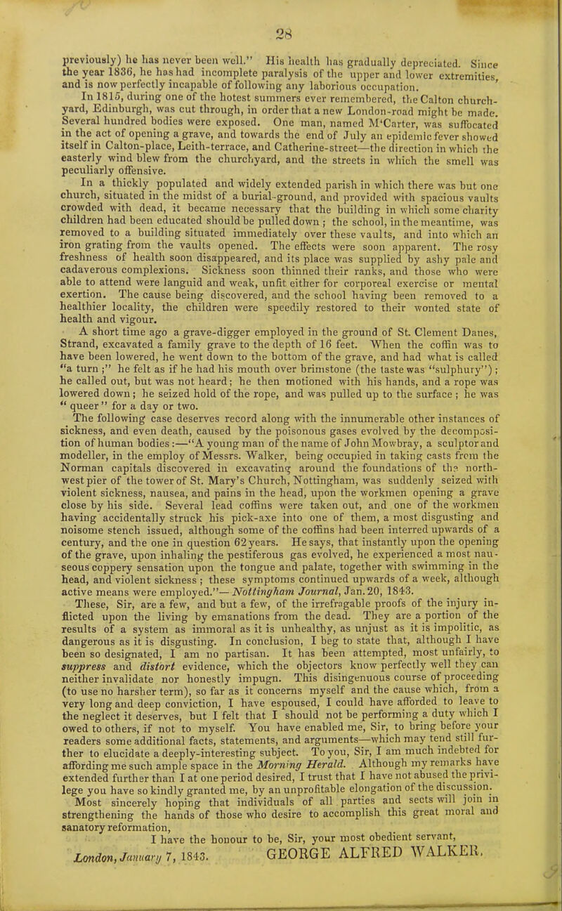 previously) he has never been well.” His health lias gradually depreciated. Since the year 183(1, he has had incomplete paralysis of the upper and lower extremities, and is now perfectly incapable of following any laborious occupation. In 1815, during one of the hotest summers ever remembered, theCalton church- yard, Edinburgh, was cut through, in order that a new London-road might be made. Several hundred bodies were exposed. One man, named M'Carter, was suffocated in the act of opening a grave, and towards the end of July an epidemic fever showed itself in Calton-place, Leith-terrace, and Catherine-street—the direction in which the easterly wind blew from the churchyard, and the streets in which the smell was peculiarly offensive. In a thickly populated and widely extended parish in which there was but one church, situated in the midst of a burial-ground, and provided with spacious vaults crowded with dead, it became necessary that the building in which some charity children had been educated should be pulled down jj the school, in the meantime, was removed to a building situated immediately over these vaults, and into which an iron grating from the vaults opened. The effects were soon apparent. The rosy freshness of health soon disappeared, and its place was supplied by ashy pale and cadaverous complexions. Sickness soon thinned their ranks, and those who were able to attend were languid and weak, unlit either for corporeal exercise or mental exertion. The cause being discovered, and the school having been removed to a healthier locality, the children were speedily restored to their wonted state of health and vigour. A short time ago a grave-digger employed in the ground of St. Clement Danes, Strand, excavated a family grave to the depth of 16 feet. When the coffin was to have been lowered, he went down to the bottom of the grave, and had what is called “a turn he felt as if he had his mouth over brimstone (the taste was “sulphury”); he called out, but was not heard; he then motioned with his hands, and a rope was lowered down; he seized hold of the rope, and was pulled up to the surface ; he was “ queer” for a day or two. The following case deserves record along with the innumerable other instances of sickness, and even death, caused by the poisonous gases evolved by the decomposi- tion ofluiman bodies:—“Ayoungman of tlienameof JolmMowbray, a sculptorand modeller, in the employ of Messrs. Walker, being occupied in taking casts from the Norman capitals discovered in excavating around the foundations of the north- west pier of the tower of St. Mary’s Church, Nottingham, was suddenly seized with violent sickness, nausea, and pains in the head, upon the workmen opening a grave close by his side. Several lead coffins were taken out, and one of the workmen having accidentally struck his pick-axe into one of them, a most disgusting and noisome stench issued, although some of the coffins had been interred upwards of a century, and the one in question 62 years. He says, that instantly upon the opening of the grave, upon inhaling the pestiferous gas evolved, he experienced a most nau- seous coppery sensation upon the tongue and palate, together with swimming in the head, and violent sickness ; these symptoms continued upwards of a week, although active means were employed.”—Nottingham Journal, Jan. 20, 1843. These, Sir, are a few, and but a few, of the irrefragable proofs of the injury in- flicted upon the living by emanations from the dead. They are a portion of the results of a system as immoral as it is unhealthy, as unjust as it is impolitic, as dangerous as it is disgusting. In conclusion, I beg to state that, although I have been so designated, I am no partisan. It has been attempted, most unfairly, to suppress and distort evidence, which the objectors know perfectly well they can neither invalidate nor honestly impugn. This disingenuous course of proceeding (to use no harsher term), so far as it concerns myself and the cause which, from a very long and deep conviction, I have espoused, I could have afforded to leave to the neglect it deserves, but I felt that I should not be performing a duty which I owed to others, if not to myself. You have enabled me, Sir, to bring before your readers some additional facts, statements, and arguments—which may tend still fur- ther to elucidate a deeply-interesting subject. To you, Sir, I am much indebted for affording me such ample space in the Morning Herald. Although my remarks have extended further than I at one period desired, I trust that I have not abused the privi- lege you have so kindly granted me, by an unprofitable elongation of the discussion. Most sincerely hoping that individuals of all parties and sects will join in strengthening the hands of those who desire to accomplish this great moral and sanatory reformation, I have the honour to be, Sir, your most obedient servant, London, January 7,1843. GEORGE ALFRED WALKER.