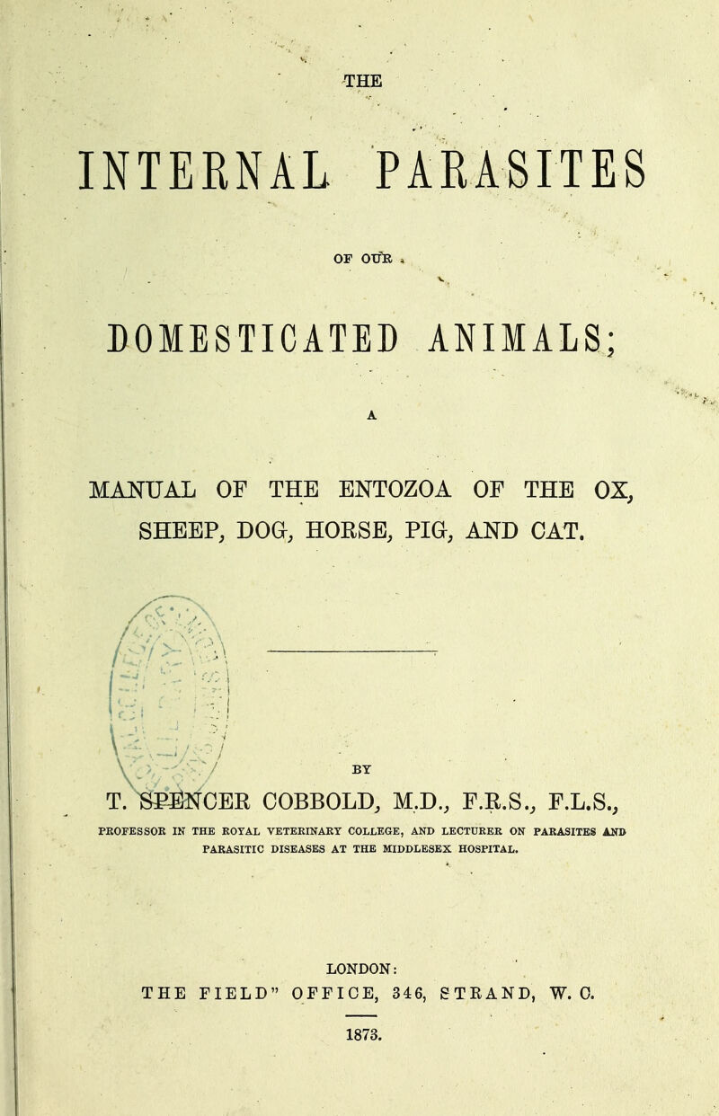 THE INTERNAL PARASITES OF OJfR , V . DOMESTICATED ANIMALS; A MANUAL OF THE ENTOZOA OF THE OX, SHEEP, DOa, HORSE, PIG, AND CAT. T. SPilNCER COBBOLD, M.D., F.R.S., F.L.S., PROFESSOR IN THE ROYAL VETERINARY COLLEGE, AND LECTURER ON PARASITES AND PARASITIC DISEASES AT THE MIDDLESEX HOSPITAL. LONDON: THE FIELD OEFICE, 346, STEAND, W. 0. 1873.