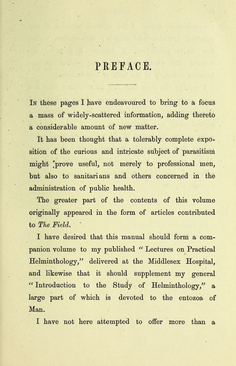 PREFACE. In these pages I Jiave endeavoured to bring to a focus a mass of widely-scattered information^ adding thereto a considerable amount of new matter. It has been thought that a tolerably complete expo- sition of the curious and intricate subject of parasitism might 'prove useful, not merely to professional men, but also to sanitarians and others concerned in the administration of public health. The greater part of the contents of this volume originally appeared in the form of articles contributed to The Field. ' I have desired that this manual should form a com- panion volume to my published Lectures on Practical Helminthology/^ delivered at the Middlesex Hospital, and likewise that it should supplement my general Introduction to the Study of Helminthology/^ a large part of which is devoted to the entozoa of Man.