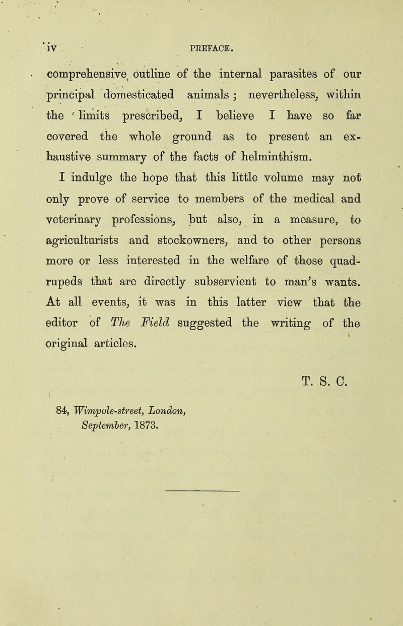 compreliensive^ outline of tlie internal parasites of our principal domesticated animals; nevertlieless, within tlie •■ limits prescribed^ I believe I liave so far covered the whole ground as to present an ex- haustive summary of the facts of helminthism. I indulge the hope that this little volume may not only prove of service to members of the medical and veterinary professions^ but also, in a measure, to agriculturists and stockowners, and to other persons more or less interested in the welfare of those quad- rupeds that are directly subservient to man^s wants. At all events, it was in this latter view that the editor of The Field suggested the writing of the original articles. 84, Wim]pole-street, London, September, 1873. T. S. C.