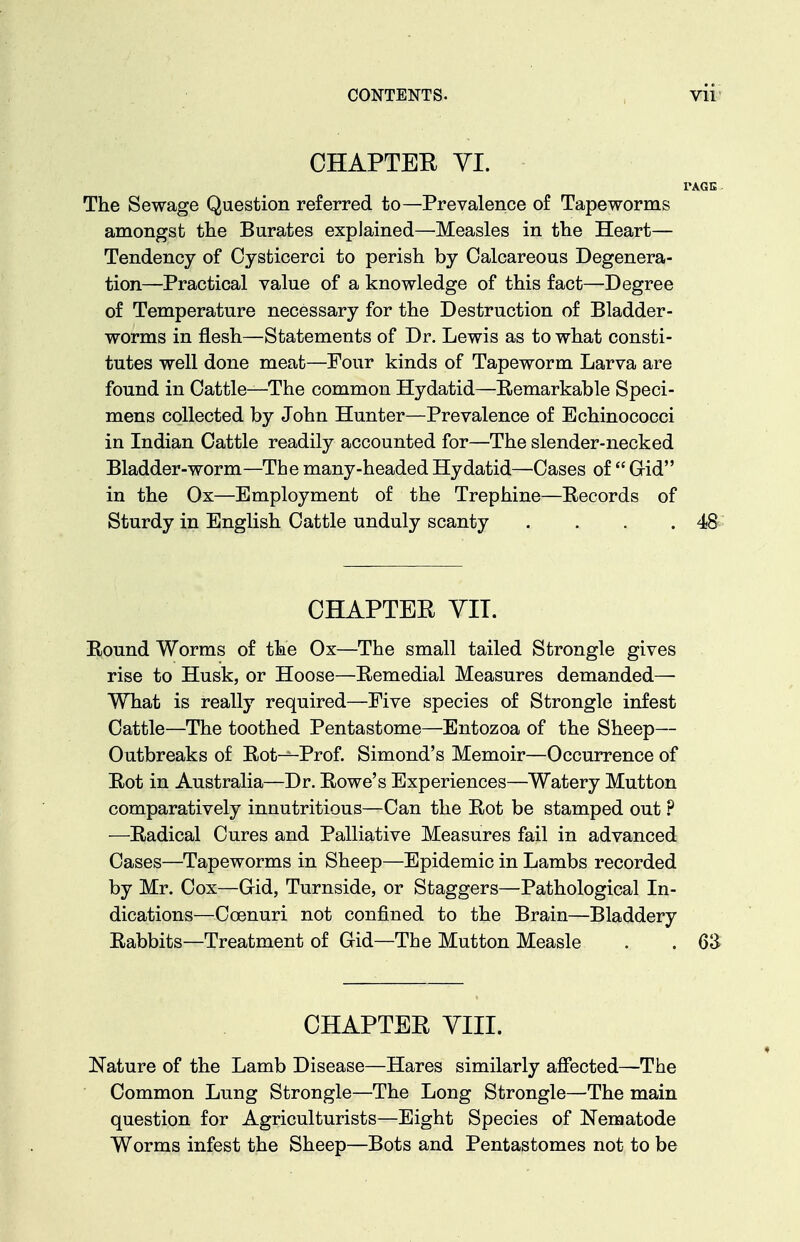 CHAPTER YI. PAGE The Sewage Question referred to—Prevalence of Tapeworms amongst the Burates explained—Measles in the Heart— Tendency of Cysticerci to perish by Calcareous Degenera- tion—Practical value of a knowledge of this fact—Degree of Temperature necessary for the Destruction of Bladder- worms in flesh—Statements of Dr. Lewis as to what consti- tutes well done meat—Four kinds of Tapeworm Larva are found in Cattle—The common Hydatid—Remarkable Speci- mens collected by John Hunter—Prevalence of Echinococci in Indian Cattle readily accounted for—The slender-necked Bladder-worm—The many-headed Hydatid—Cases of  Gid in the Ox—Employment of the Trephine—Records of Sturdy in English Cattle unduly scanty . . . .48 CHAPTER VIT. Round Worms of the Ox—The small tailed Strongle gives rise to Husk, or Hoose—Remedial Measures demanded—• What is really required—Five species of Strongle infest Cattle—The toothed Pentastome—Entozoa of the Sheep— Outbreaks of Rot-^Prof. Simond's Memoir—Occurrence of Rot in Australia—Dr. Rowe's Experiences—Watery Mutton comparatively innutritions—Can the Rot be stamped out ? —Radical Cures and Palliative Measures fail in advanced Cases—Tapeworms in Sheep—Epidemic in Lambs recorded by Mr. Cox—Gid, Turnside, or Staggers—Pathological In- dications—Coenuri not confined to the Brain—Bladdery Rabbits—Treatment of Gid—The Mutton Measle . . Q'S CHAPTER VIII. Nature of the Lamb Disease—Hares similarly affected—The Common Lung Strongle—The Long Strongle—The main question for Agriculturists—Eight Species of Nematode Worms infest the Sheep—Bots and Pentastomes not to be