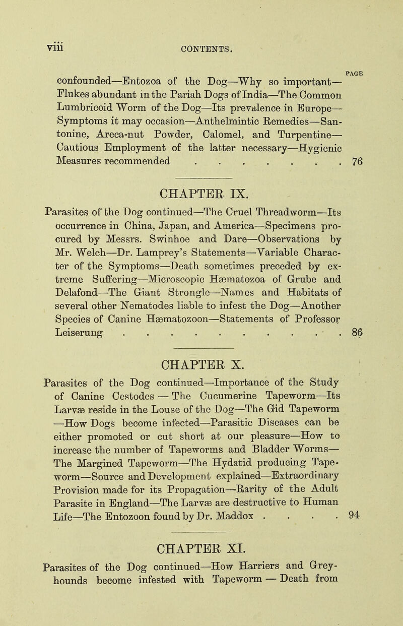 confounded—Entozoa of the Dog—Why so important— Flukes abundant in the Pariah Dogs of India—The Common Lumbricoid Worm of the Dog—Its prevalence in Europe- Symptoms it may occasion—Anthelmintic Remedies—San- tonine, Areca-nut Powder, Calomel, and Turpentine— Cautious Employment of the latter necessary—Hygienic Measures recommended 76 CHAPTER IX. Parasites of the Dog continued—The Cruel Threadworm—Its occurrence in China, Japan, and America—Specimens pro- cured by Messrs. Swinhoe and Dare—Observations by Mr. Welch—Dr. Lamprey's Statements—Variable Charac- ter of the Symptoms—Death sometimes preceded by ex- treme Suffering—Microscopic Haematozoa of Grube and Delafond—The Giant Strongle—Names and Habitats of several other Nematodes liable to infest the Dog—Another Species of Canine Hasmatozoon—Statements of Professor Leiserung .86 CHAPTER X. Parasites of the Dog continued—Importance of the Study of Canine Cestodes — The Cucumerine Tapeworm—Its Larvae reside in the Louse of the Dog—The Gid Tapeworm —How Dogs become infected—Parasitic Diseases can be either promoted or cut short at our pleasure—How to increase the number of Tapeworms and Bladder Worms— The Margined Tapeworm—The Hydatid producing Tape- worm—Source and Development explained—Extraordinary Provision made for its Propagation—Rarity of the Adult Parasite in England—The Larvae are destructive to Human Life—The Entozoon found by Dr. Maddox . . . .94 CHAPTER XI. Parasites of the Dog continued—How Harriers and Grey- hounds become infested with Tapeworm — Death from