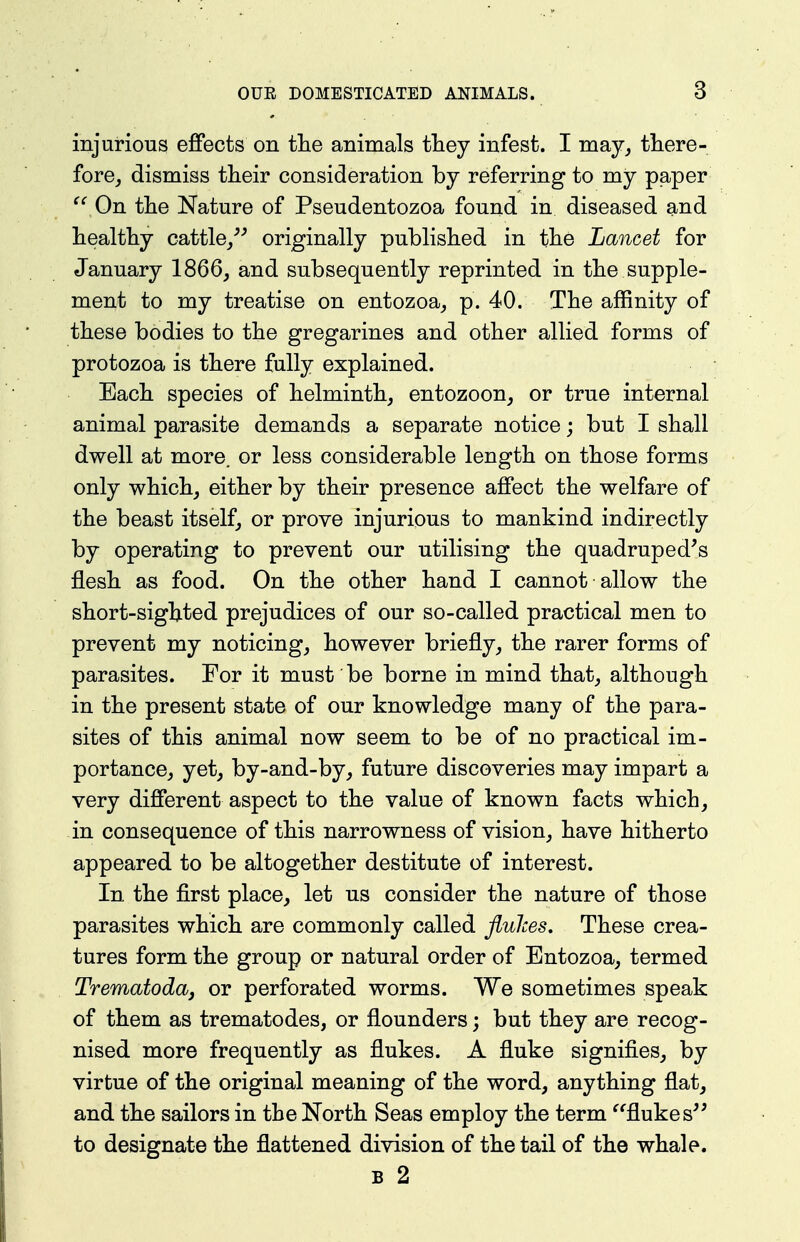 injurious effects on tlie animals they infest. I may, there- fore, dismiss their consideration by referring to my paper ^^On the Nature of Pseudentozoa found in diseased and healthy cattle/^ originally published in the Lancet for January 1866, and subsequently reprinted in the supple- ment to my treatise on entozoa, p. 40. The affinity of these bodies to the gregarines and other allied forms of protozoa is there fully explained. Each species of helminth, entozoon, or true internal animal parasite demands a separate notice; but I shall dwell at more, or less considerable length on those forms only which, either by their presence affect the welfare of the beast itself, or prove injurious to mankind indirectly by operating to prevent our utilising the quadruped's flesh as food. On the other hand I cannot allow the short-sighted prejudices of our so-called practical men to prevent my noticing, however briefly, the rarer forms of parasites. For it must be borne in mind that, although in the present state of our knowledge many of the para- sites of this animal now seem to be of no practical im- portance, yet, by-and-by, future discoveries may impart a very different aspect to the value of known facts which, in consequence of this narrowness of vision, have hitherto appeared to be altogether destitute of interest. In the first place, let us consider the nature of those parasites which are commonly called flulces. These crea- tures form the group or natural order of Entozoa, termed Trematodcbj or perforated worms. We sometimes speak of them as trematodes, or flounders; but they are recog- nised more frequently as flukes. A fluke signifies, by virtue of the original meaning of the word, anything flat, and the sailors in the North Seas employ the term ^'flukes to designate the flattened division of the tail of the whale. B 2