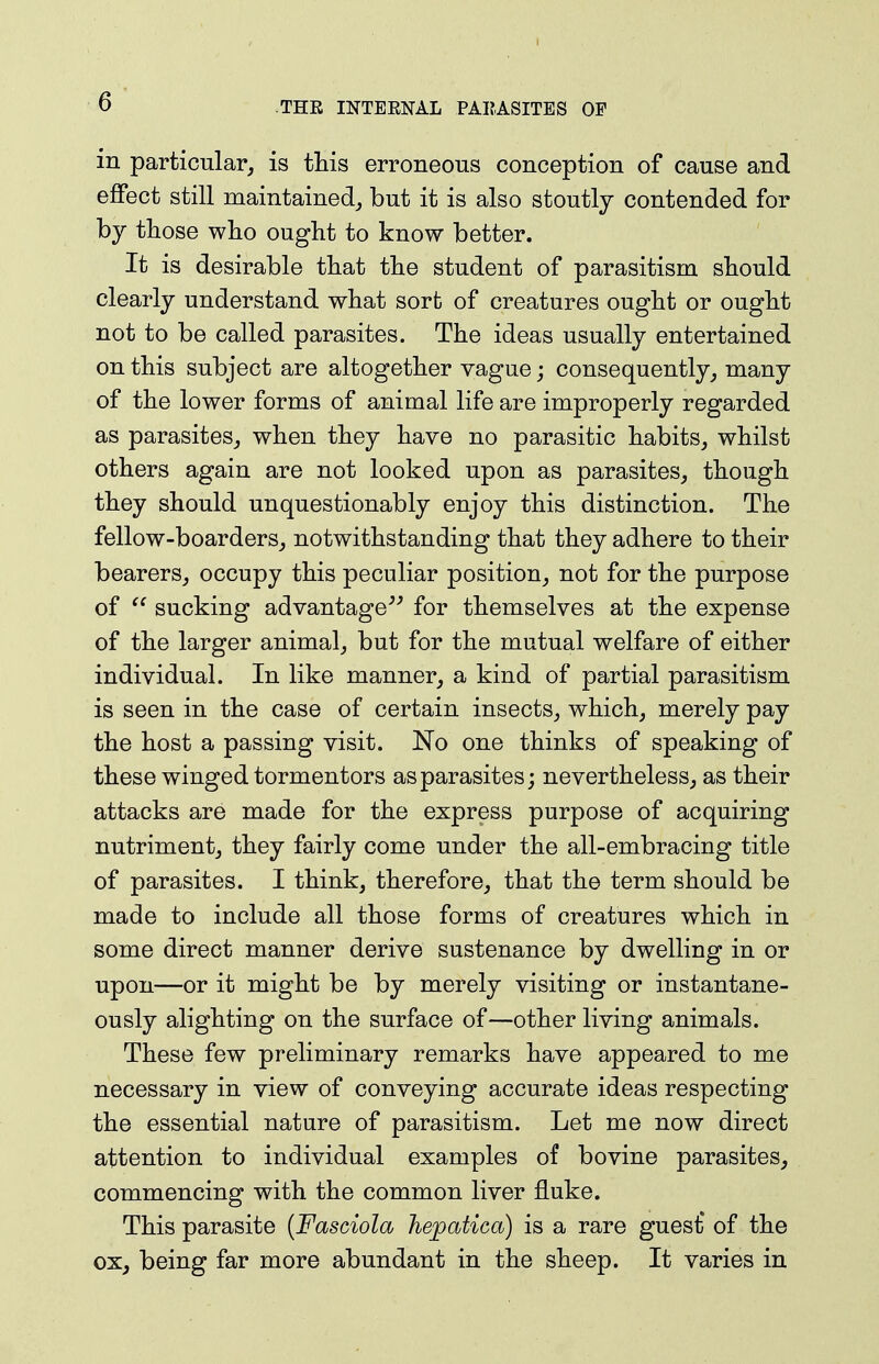 in particular, is this erroneous conception of cause and effect still maintained, but it is also stoutly contended for by those who ought to know better. It is desirable that the student of parasitism should clearly understand what sort of creatures ought or ought not to be called parasites. The ideas usually entertained on this subject are altogether vague; consequently, many of the lower forms of animal life are improperly regarded as parasites, when they have no parasitic habits, whilst others again are not looked upon as parasites, though they should unquestionably enjoy this distinction. The fellow-boarders, notwithstanding that they adhere to their bearers, occupy this peculiar position, not for the purpose of sucking advantage''^ for themselves at the expense of the larger animal, but for the mutual welfare of either individual. In like manner, a kind of partial parasitism is seen in the case of certain insects, which, merely pay the host a passing visit. No one thinks of speaking of these winged tormentors as parasites; nevertheless, as their attacks are made for the express purpose of acquiring nutriment, they fairly come under the all-embracing title of parasites. I think, therefore, that the term should be made to include all those forms of creatures which in some direct manner derive sustenance by dwelling in or upon—or it might be by merely visiting or instantane- ously alighting on the surface of—other living animals. These few preliminary remarks have appeared to me necessary in view of conveying accurate ideas respecting the essential nature of parasitism. Let me now direct attention to individual examples of bovine parasites, commencing with the common liver fluke. This parasite {Fasciola Tiejpatica) is a rare guest' of the ox, being far more abundant in the sheep. It varies in