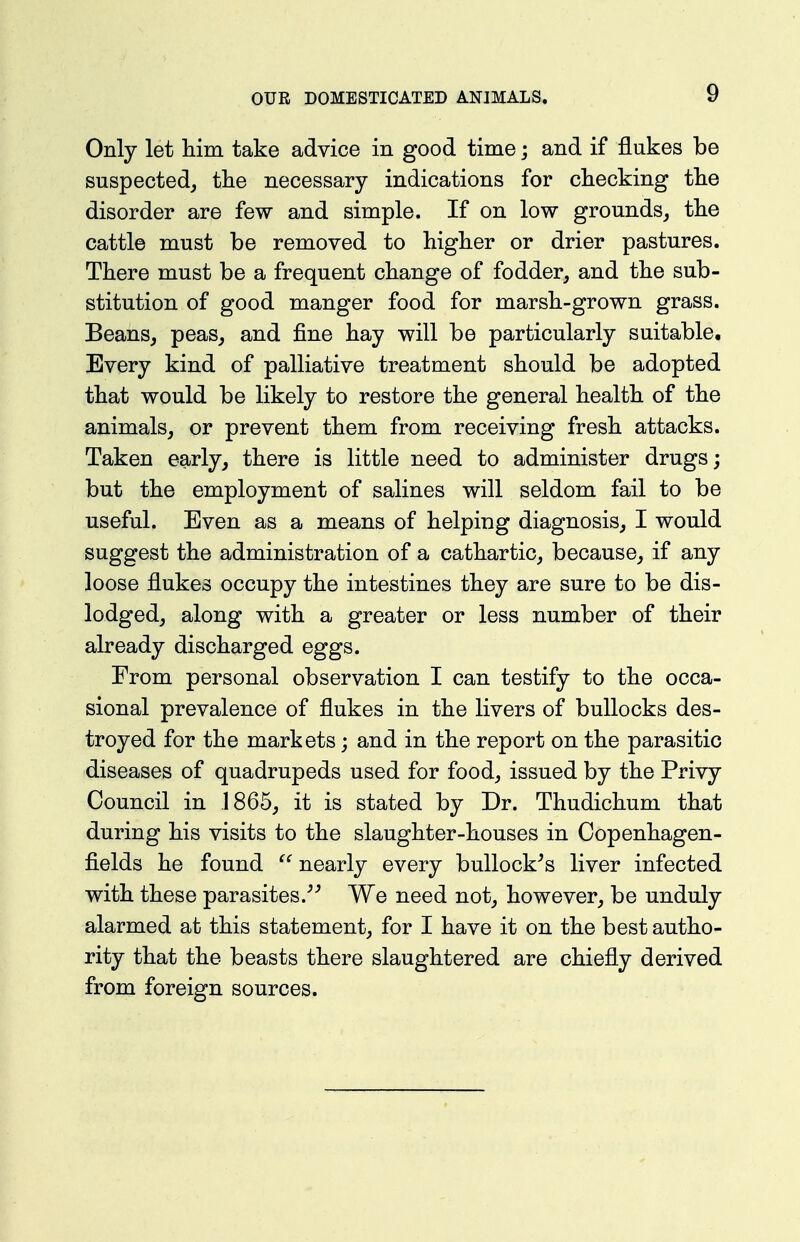 Only let him take advice in good time; and if flukes be suspected^ the necessary indications for checking the disorder are few and simple. If on low grounds, the cattle must be removed to higher or drier pastures. There must be a frequent change of fodder, and the sub- stitution of good manger food for marsh-grown grass. Beans, peas, and fine hay will be particularly suitable. Every kind of palliative treatment should be adopted that would be likely to restore the general health of the animals, or prevent them from receiving fresh attacks. Taken early, there is little need to administer drugs; but the employment of salines will seldom fail to be useful. Even as a means of helping diagnosis, I would suggest the administration of a cathartic, because, if any loose flukes occupy the intestines they are sure to be dis- lodged, along with a greater or less number of their already discharged eggs. From personal observation I can testify to the occa- sional prevalence of flukes in the livers of bullocks des- troyed for the markets; and in the report on the parasitic diseases of quadrupeds used for food, issued by the Privy Council in J 865, it is stated by Dr. Thudichum that during his visits to the slaughter-houses in Copenhagen- fields he found  nearly every buUock^s liver infected with these parasites.^^ We need not, however, be unduly alarmed at this statement, for I have it on the best autho- rity that the beasts there slaughtered are chiefly derived from foreign sources.