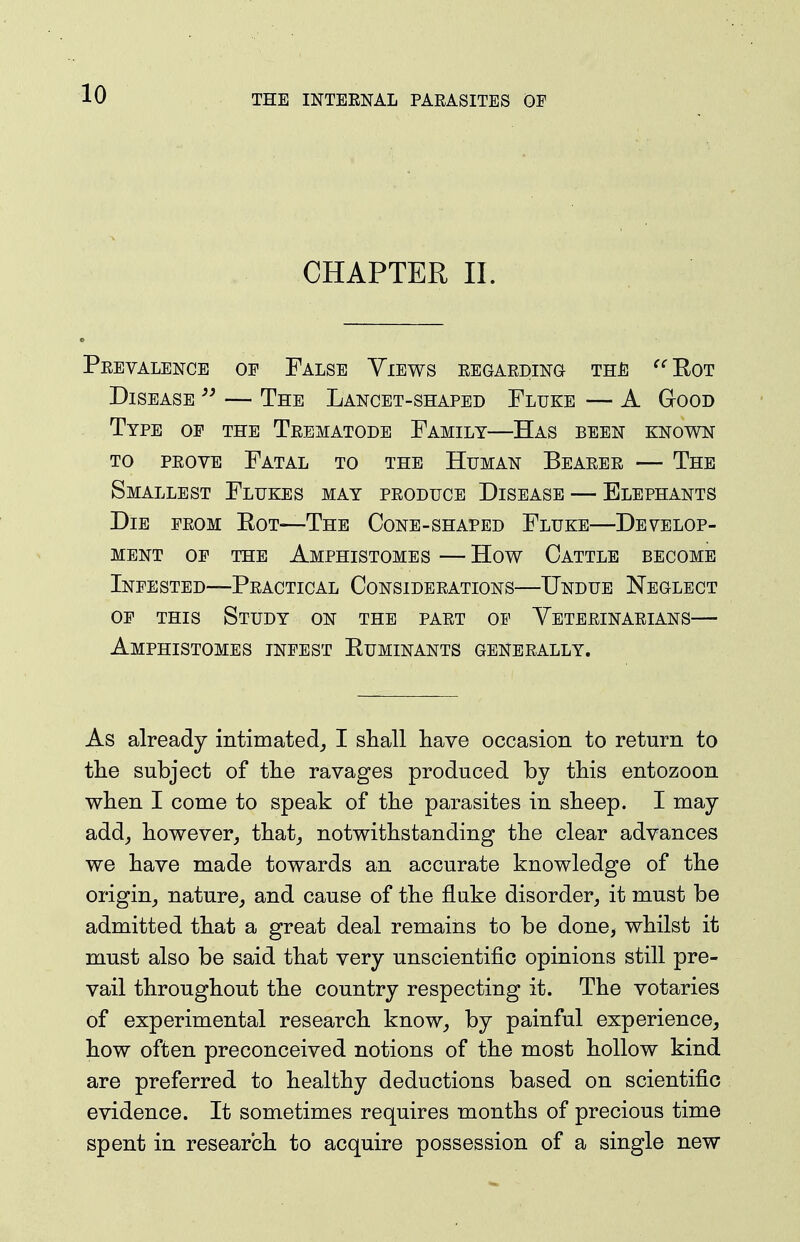 CHAPTER 11. Peevalence of False Yiews EEGAEDiwa the ^^Eot Disease — The Lancet-shaped Fluke — A G-ood Type op the Teematode Family—Has been known TO PEOVE Fatal to the Human Beaeee — The Smallest Flukes may peoduce Disease — Elephants Die peom Eot—The Cone-shaped Fluke—Develop- ment OP the Amphistomes — How Cattle become Infested—Peactical Consideeations—Undue Neglect of this Study on the paet op Yeteeinaeians— Amphistomes infest Euminants geneeally. As already intimated,, I shall have occasion to return to tlie subject of tlie ravages produced by this entozoon when I come to speak of the parasites in sheep. I may add^ however, that, notwithstanding the clear advances we have made towards an accurate knowledge of the origin, nature, and cause of the fluke disorder, it must be admitted that a great deal remains to be done, whilst it must also be said that very unscientific opinions still pre- vail throughout the country respecting it. The votaries of experimental research know, by painful experience, how often preconceived notions of the most hollow kind are preferred to healthy deductions based on scientific evidence. It sometimes requires months of precious time spent in research to acquire possession of a single new