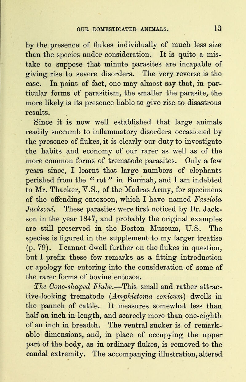 by the presence of flukes individually of mucli less size tlian the species under consideration. It is quite a mis- take to suppose that minute parasites are incapable of giving rise to severe disorders. The very reverse is the case. In point of fact^ one may almost say that^ in par- ticular forms of parasitism, the smaller the parasite, the more likely is its presence liable to give rise to disastrous results. Since it is now well established that large animals readily succumb to inflammatory disorders occasioned by the presence of flukes, it is clearly our duty to investigate the habits and economy of our rarer as well as of the more common forms of trematode parasites. Only a few years since, I learnt that large numbers of elephants perished from the rot in Burmah, and I am indebted to Mr. Thacker, Y.S., of the Madras Army, for specimens of the ofiending entozoon, which I have named Fasciola Jacksoni. These parasites were first noticed by Dr. Jack- son in the year 1847, and probably the original examples are still preserved in the Boston Museum, U.S. The species is figured in the supplement to my larger treatise (p. 79). I cannot dwell further on the flukes in question, but I prefix these few remarks as a fitting introduction or apology for entering into the consideration of some of the rarer forms of bovine entozoa. The Cone-shaped Fluke.—This small and rather attrac- tive-looking trematode [Amjphistoma conicum) dwells in the paunch of cattle. It measures somewhat less than half an inch in length, and scarcely more than one-eighth of an inch in breadth. The ventral sucker is of remark- able dimensions, and, in place of occupying the upper part of the body, as in ordinary flukes, is removed to the caudal extremity. The accompanying illustration, altered