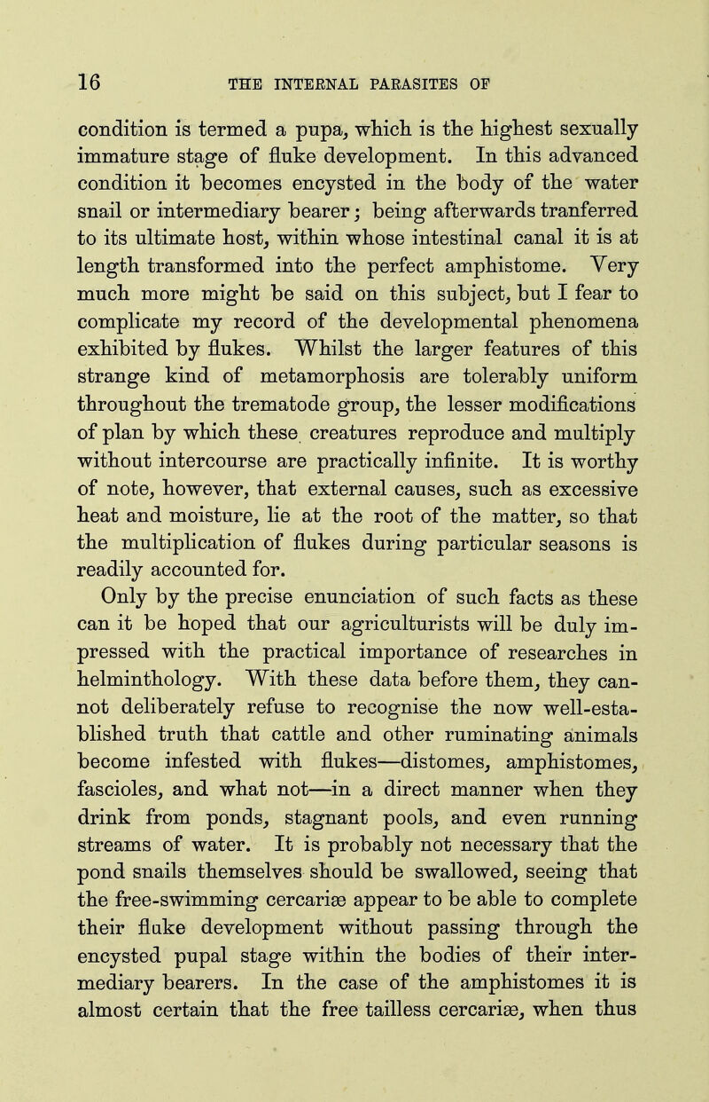 condition is termed a pupa^ whicli is tlie higliest sexually immature stage of fluke development. In this advanced condition it becomes encysted in the body of the water snail or intermediary bearer; being afterwards tranferred to its ultimate hostj within whose intestinal canal it is at length transformed into the perfect amphistome. Yery much more might be said on this subject, but I fear to complicate my record of the developmental phenomena exhibited by flukes. Whilst the larger features of this strange kind of metamorphosis are tolerably uniform throughout the trematode group, the lesser modifications of plan by which these creatures reproduce and multiply without intercourse are practically infinite. It is worthy of note, however, that external causes, such as excessive heat and moisture, lie at the root of the matter, so that the multiplication of flukes during particular seasons is readily accounted for. Only by the precise enunciation of such facts as these can it be hoped that our agriculturists will be duly im- pressed with the practical importance of researches in helminthology. With these data before them, they can- not deliberately refuse to recognise the now well-esta- blished truth that cattle and other ruminating animals become infested with flukes—distomes, amphistomes, fascicles, and what not—in a direct manner when they drink from ponds, stagnant pools, and even running streams of water. It is probably not necessary that the pond snails themselves should be swallowed, seeing that the free-swimming cercarise appear to be able to complete their flake development without passing through the encysted pupal stage within the bodies of their inter- mediary bearers. In the case of the amphistomes it is almost certain that the free tailless cercarise, when thus