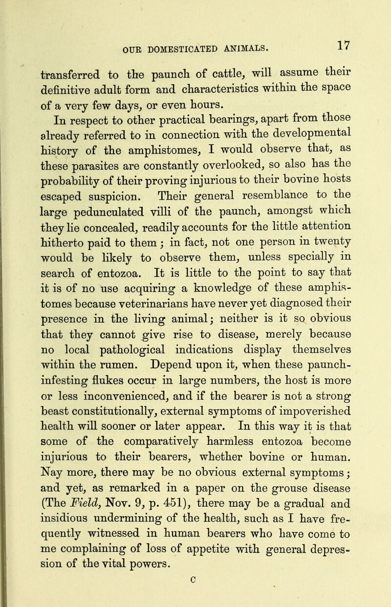 transferred to the paunch of cattle, will assume their definitive adult form and characteristics within the space of a very few days, or even hours. In respect to other practical bearings, apart from those already referred to in connection with the developmental history of the amphistomes, I would observe that, as these parasites are constantly overlooked, so also has the probability of their proving injurious to their bovine hosts escaped suspicion. Their general resemblance to the large pedunculated villi of the paunch, amongst which they lie concealed, readily accounts for the little attention hitherto paid to them ; in fact, not one person in twenty would be likely to observe them, unless specially in search of entozoa. It is little to the point to say that it is of no use acquiring a knowledge of these amphis- tomes because veterinarians have never yet diagnosed their presence in the living animal; neither is it so obvious that they cannot give rise to disease, merely because no local pathological indications display themselves within the rumen. Depend upon it, when these paunch- infesting flukes occur in large numbers, the host is more or less inconvenienced, and if the bearer is not a strong beast constitutionally, external symptoms of impoverished health will sooner or later appear. In this way it is that some of the comparatively harmless entozoa become injurious to their bearers, whether bovine or human. Nay more, there may be no obvious external symptoms; and yet, as remarked in a paper on the grouse disease (The Field J Nov. 9, p. 451), there may be a gradual and insidious undermining of the health, such as I have fre- quently witnessed in human bearers who have come to me complaining of loss of appetite with general depres- sion of the vital powers. c