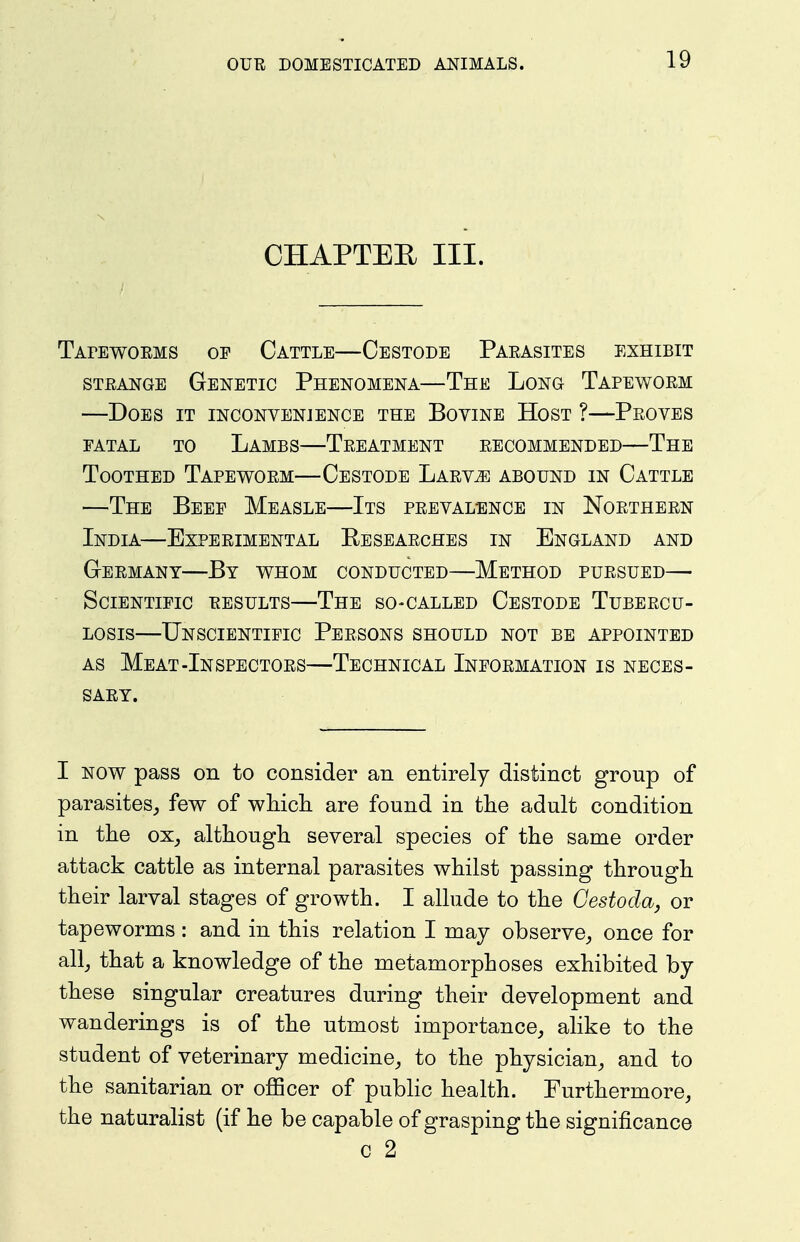 CHAPTEE III. Tapewoems of Cattle—Cestodb Paeasites exhibit STEANGE Genetic Phenomena—The Long Tapewoem —Does it inconvenience the Bovine Host ?—Peoves FATAL TO Lambs—Teeatment eecommended—The Toothed Tapewoem—Cestode Laev^ abound in Cattle —The Beef Measle—Its peevalence in Noetheen India—Expeeimental Peseaeches in England and Geemany—By whom conducted—Method puesued— Scientific eesults—The so-called Cestode Tubeecu- Losis—Unscientific Peesons should not be appointed AS Meat-Inspectoes—Technical Infoemation is neces- SAEY. I NOW pass on to consider an entirely distinct group of parasites,, few of wMdi are found in the adult condition in tlie ox^ although several species of the same order attack cattle as internal parasites whilst passing through their larval stages of growth. I allude to the Cestoda, or tapeworms : and in this relation I may observe, once for all, that a knowledge of the metamorphoses exhibited by these singular creatures during their development and wanderings is of the utmost importance, alike to the student of veterinary medicine, to the physician, and to the sanitarian or ojQScer of public health. Furthermore, the naturalist (if he be capable of grasping the significance c 2