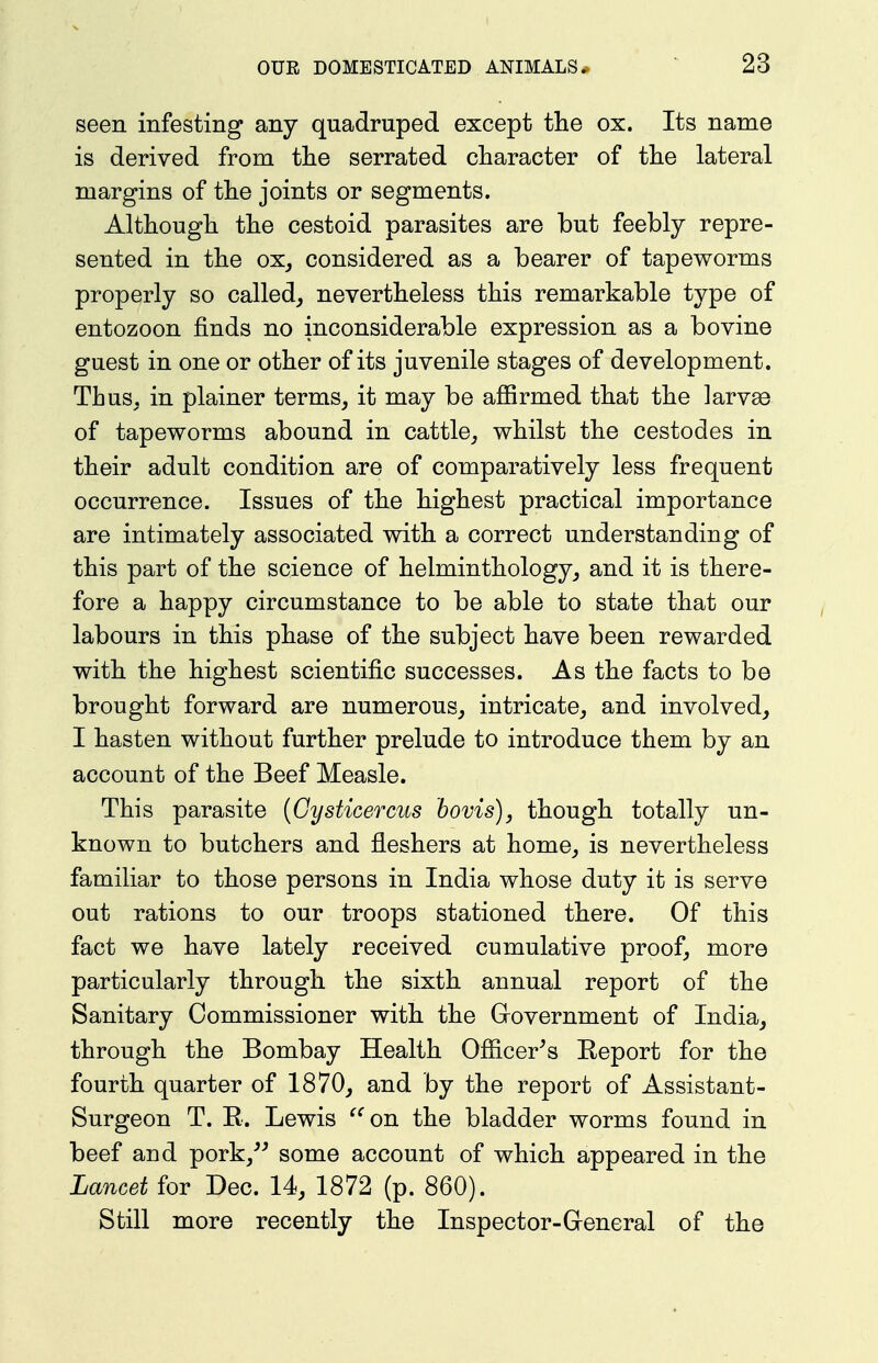 seen infesting any quadruped except the ox. Its name is derived from the serrated character of the lateral margins of the joints or segments. Although the cestoid parasites are but feebly repre- sented in the ox_, considered as a bearer of tapeworms properly so called^ nevertheless this remarkable type of entozoon finds no inconsiderable expression as a bovine guest in one or other of its juvenile stages of development. Thus, in plainer terms, it may be afiirmed that the larvee of tapeworms abound in cattle, whilst the cestodes in their adult condition are of comparatively less frequent occurrence. Issues of the highest practical importance are intimately associated with a correct understanding of this part of the science of helminthology, and it is there- fore a happy circumstance to be able to state that our labours in this phase of the subject have been rewarded with the highest scientific successes. As the facts to be brought forward are numerous, intricate, and involved, I hasten without further prelude to introduce them by an account of the Beef Measle. This parasite {Cysticercus bovis), though totally un- known to butchers and fleshers at home, is nevertheless familiar to those persons in India whose duty it is serve out rations to our troops stationed there. Of this fact we have lately received cumulative proof, more particularly through the sixth annual report of the Sanitary Commissioner with the Government of India, through the Bombay Health Ofiicer^s Keport for the fourth quarter of 1870, and by the report of Assistant- Surgeon T. E. Lewis ^''on the bladder worms found in beef and pork,^^ some account of which appeared in the Lancet for Dec. 14, 1872 (p. 860). Still more recently the Inspector-General of the