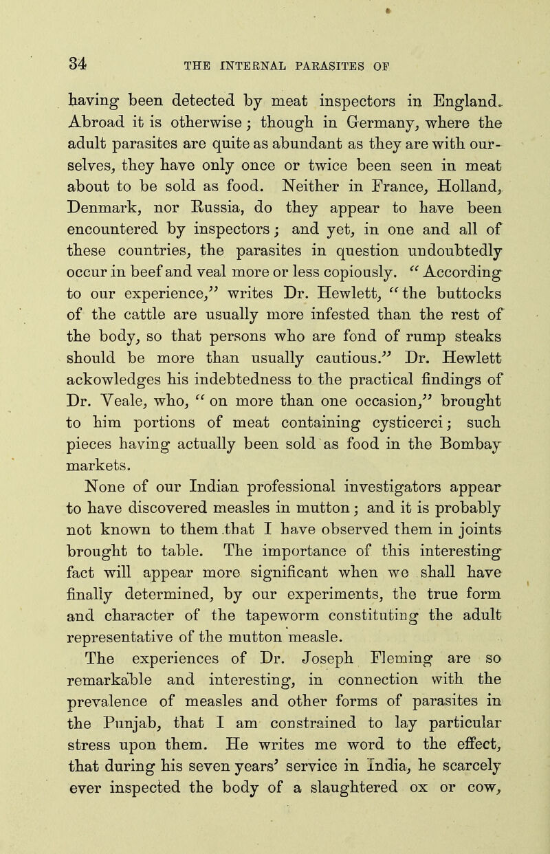 ft 34 THE INTERNAL PARASITES OF having been detected by meat inspectors in England. Abroad it is otherwise; though in Germany, where the adult parasites are quite as abundant as they are with our- selves, they have only once or twice been seen in meat about to be sold as food. Neither in France, Holland, Denmark, nor Russia, do they appear to have been encountered by inspectors; and yet, in one and all of these countries, the parasites in question undoubtedly occur in beef and veal more or less copiously.  According to our experience,^'' writes Dr. Hewlett, the buttocks of the cattle are usually more infested than the rest of the body, so that persons who are fond of rump steaks should be more than usually cautious.Dr. Hewlett ackowledges his indebtedness to the practical findings of Dr. Yeale, who,  on more than one occasion,^^ brought to him portions of meat containing cysticerci; such pieces having actually been sold as food in the Bombay markets. None of our Indian professional investigators appear to have discovered measles in mutton; and it is probably not known to them that I have observed them in joints brought to table. The importance of this interesting fact will appear more significant when we shall have finally determined, by our experiments, the true form and character of the tapeworm constituting the adult representative of the mutton measle. The experiences of Dr. Joseph Fleming are so remarkable and interesting, in connection with the prevalence of measles and other forms of parasites in the Punjab, that I am constrained to lay particular stress upon them. He writes me word to the efi'ect, that during his seven years' service in India, he scarcely ever inspected the body of a slaughtered ox or cow.