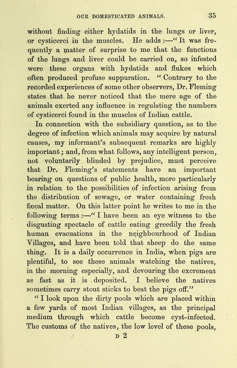 without finding either hydatids in the hmgs or liver, or cysticerci in the muscles. He adds :— It was fre- quently a matter of surprise to me that the functions of the lungs and liver could be carried on, so infested were these organs with hydatids and flukes which often produced profuse suppuration.  Contrary to the recorded experiences of some other observers, Dr. Fleming states that he never noticed that the mere age of the animals exerted any influence in regulating the numbers of cysticerci found in the muscles of Indian cattle. In connection with the subsidiary question, as to the degree of infection which animals may acquire by natural causes, my informant's subsequent remarks are highly important; and, from what follows, any intelligent person, not voluntarily blinded by prejudice, must perceive that Dr. Fleming's statements have an important bearing on questions of public health, more particularly in relation to the possibilities of infection arising from the distribution of sewage, or water containing fresh fsecal matter. On this latter point he writes to me in the following terms :—I have been an eye witness to the disgusting spectacle of cattle eating greedily the fresh human evacuations in the neighbourhood of Indian Villages, and have been told that sheep do the same thing. It is a daily occurrence in India, when pigs are plentiful, to see these animals watching the natives, in the morning especially, and devouring the excrement as fast as it is deposited. I believe the natives sometimes carry stout sticks to beat the pigs ofi.'' I look upon the dirty pools which are placed within a few yards of most Indian villages, as the principal medium through which cattle become cyst-infected. The customs of the natives, the low level of these pools, D 2