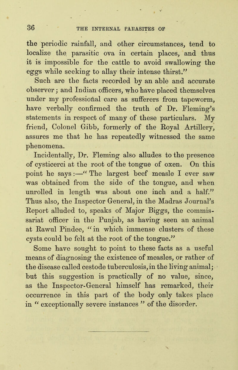the periodic rainfall, and other circumstances, tend to localize the parasitic ova in certain places, and thus it is impossible for the cattle to avoid swallowing the eggs while seeking to allay their intense thirst/^ Such are the facts recorded by an able and accurate observer; and Indian officers, who have placed themselves under my professional care as sufferers from tapeworm, have verbally confirmed the truth of Dr. Fleming's statements in respect of many of these particulars. My friend, Colonel Gibb, formerly of the Eoyal Artillery, assures me that he has repeatedly witnessed the same phenomena. Incidentally, Dr. Fleming also alludes to the presence of cysticerci at the root of the tongue of oxen. On this point he says:—The largest beef measle I ever saw was obtained from the side of the tongue, and when unrolled in length was about one inch and a half/' Thus also, the Inspector Greneral, in the Madras Journal's Report alluded to, speaks of Major Biggs, the commis- sariat officer in the Punjab, as having seen an animal at Rawul Pindee, ^'^in which immense clusters of these cysts could be felt at the root of the tongue.'' Some have sought to point to these facts as a useful means of diagnosing the existence of measles, or rather of the disease called cestode tuberculosis, in the living animal; but this suggestion is practically of no value, since, as the Inspector-General himself has remarked, their occurrence in this part of the body only takes place in exceptionally severe instances of the disorder.