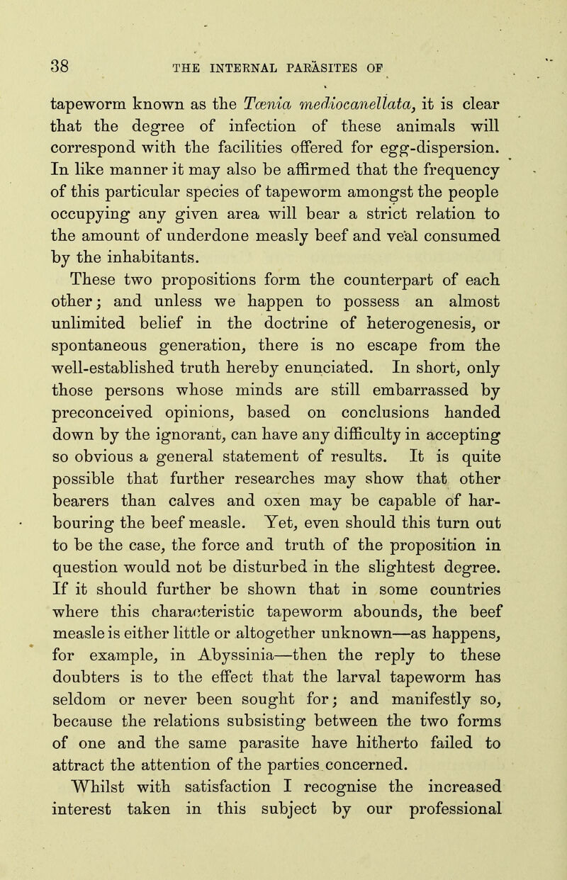 tapeworm known as the Tcenia mediocanellata, it is clear that the degree of infection of these animals will correspond with the facilities offered for egg-dispersion. In like manner it may also be affirmed that the frequency of this particular species of tapeworm amongst the people occupying any given area will bear a strict relation to the amount of underdone measly beef and veal consumed by the inhabitants. These two propositions form the counterpart of each other; and unless we happen to possess an almost unlimited belief in the doctrine of heterogenesis, or spontaneous generation, there is no escape from the well-established truth hereby enunciated. In short, otAj those persons whose minds are still embarrassed by preconceived opinions, based on conclusions handed down by the ignorant, can have any difficulty in accepting so obvious a general statement of results. It is quite possible that further researches may show that other bearers than calves and oxen may be capable of har- bouring the beef measle. Yet, even should this turn out to be the case, the force and truth of the proposition in question would not be disturbed in the slightest degree. If it should further be shown that in some countries where this charafiteristic tapeworm abounds, the beef measle is either little or altogether unknown—as happens, for example, in Abyssinia—then the reply to these doubters is to the effect that the larval tapeworm has seldom or never been sought for; and manifestly so, because the relations subsisting between the two forms of one and the same parasite have hitherto failed to attract the attention of the parties concerned. Whilst with satisfaction I recognise the increased interest taken in this subject by our professional
