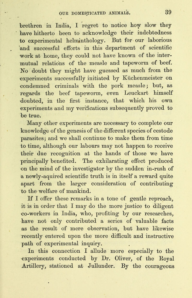 brethren in India, I regret to notice how slow they have hitherto been to acknowledge their indebtedness to experimental helminthology. But for our laborious and successful efforts in this department of scientific work at home_, they could not have known of the inter- mutual relations of the measle and tapeworm of beef. No doubt they might have guessed as much from the experiments successfully initiated by Kiichenmeister on condemned criminals with the pork measle; but^ as regards the beef tapeworm^ even Leuckart himself doubted,, in the first instance, that which his own experiments and my verifications subsequently proved to be true. Many other experiments are necessary to complete our knowledge of the genesis of the different species of cestode parasites; and we shall continue to make them from time to time, although our labours may not happen to receive their due recognition at the hands of those we have principally benefited. The exhilarating effect produced on the mind of the investigator by the sudden in-rush of a newly-aquired scientific truth is in itself a reward quite apart from the larger consideration of contributing to the welfare of mankind. If I offer these remarks in a tone of gentle reproach, it is in order that I may do the more justice to diligent <30-workers in India, who, profiting by our researches, have not only contributed a series of valuable facts as the result of mere observation, but have likewise recently entered upon the more difficult and instructive path of experimental inquiry. In this connection I allude more especially to the experiments conducted by Dr. Oliver, of the Koyal Artillery, stationed at Jullunder. By the courageous