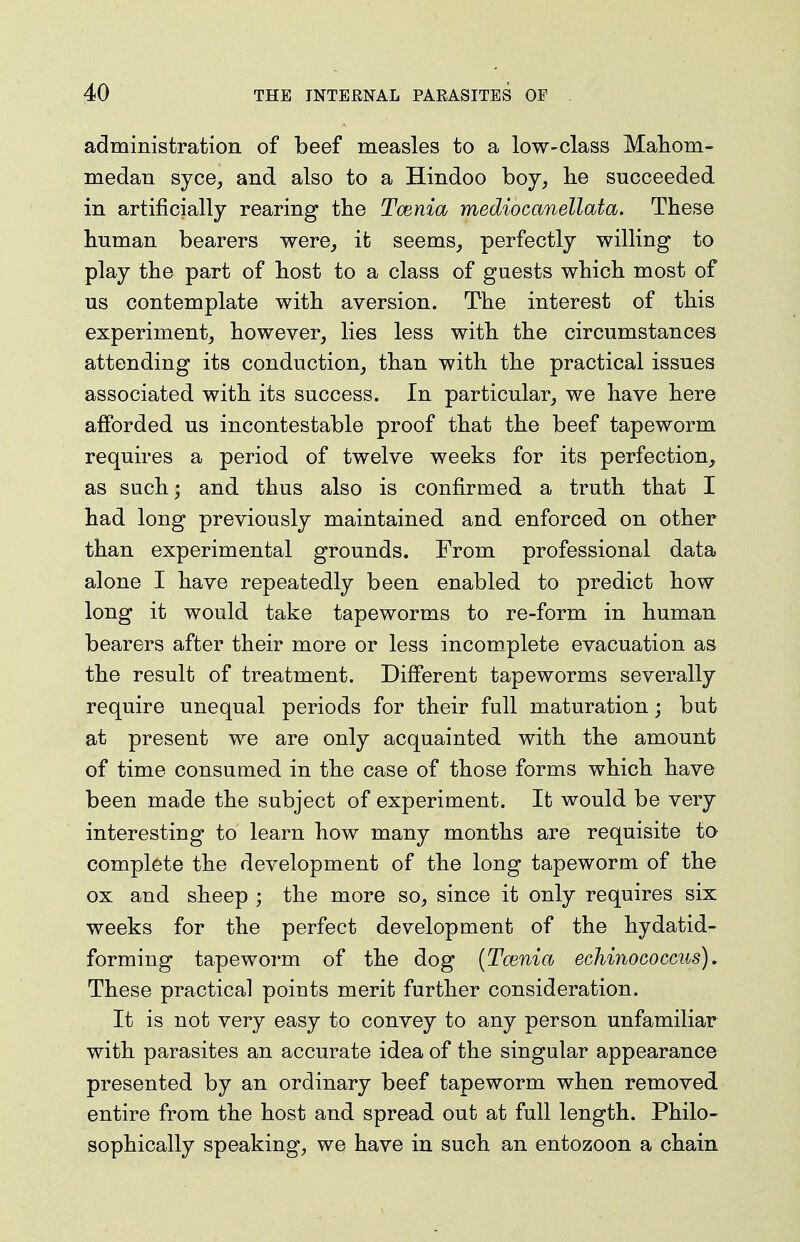 administration of beef measles to a low-class Mahom- medan syce, and also to a Hindoo boy, lie succeeded in artificially rearing the Tcenia mediocanellata. These human bearers were, it seems, perfectly willing to play the part of host to a class of guests which most of us contemplate with aversion. The interest of this experiment, however, lies less with the circumstances attending its conduction, than with the practical issues associated with its success. In particular, we have here afforded us incontestable proof that the beef tapeworm requires a period of twelve weeks for its perfection, as such; and thus also is confirmed a truth that I had long previously maintained and enforced on other than experimental grounds. From professional data alone I have repeatedly been enabled to predict how long it would take tapeworms to re-form in human bearers after their more or less incomplete evacuation as the result of treatment. Different tapeworms severally require unequal periods for their full maturation; but at present we are only acquainted with the amount of time consumed in the case of those forms which have been made the subject of experiment. It would be very interesting to learn how many months are requisite to complete the development of the long tapeworm of the ox and sheep ; the more so, since it only requires six weeks for the perfect development of the hydatid- forming tapeworm of the dog (Tcenia echinococcus), These practical points merit further consideration. It is not very easy to convey to any person unfamiliar with parasites an accurate idea of the singular appearance presented by an ordinary beef tapeworm when removed entire from the host and spread out at full length. Philo- sophically speaking, we have in such an entozoon a chain