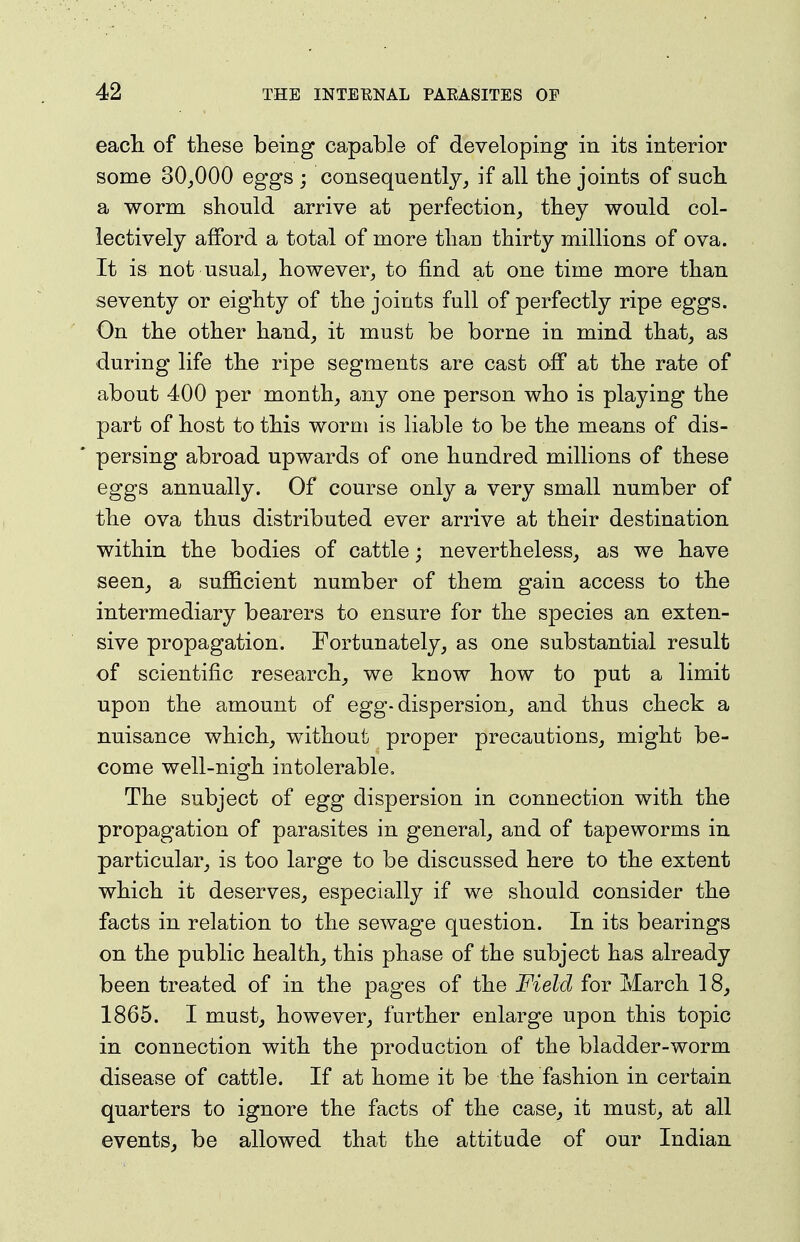 each, of these being capable of developing in its interior some 30_,000 eggs ; consequently^ if all the joints of such a worm should arrive at perfection, they would col- lectively afford a total of more than thirty millions of ova. It is not usual, however, to find at one time more than seventy or eighty of the joints full of perfectly ripe eggs. On the other hand, it must be borne in mind that, as during life the ripe segments are cast off at the rate of about 400 per month, any one person who is playing the part of host to this worm is liable to be the means of dis- * persing abroad upwards of one hundred millions of these eggs annually. Of course only a very small number of the ova thus distributed ever arrive at their destination within the bodies of cattle; nevertheless, as we have seen, a sufficient number of them gain access to the intermediary bearers to ensure for the species an exten- sive propagation. Fortunately, as one substantial result of scientific research, we know how to put a limit upon the amount of egg-dispersion, and thus check a nuisance which, without proper precautions, might be- come well-nigh intolerable. The subject of egg dispersion in connection with the propagation of parasites in general, and of tapeworms in particular, is too large to be discussed here to the extent which it deserves, especially if we should consider the facts in relation to the sewage question. In its bearings on the public health, this phase of the subject has already been treated of in the pages of the Field for March 18, 1865. I must, however, further enlarge upon this topic in connection with the production of the bladder-worm disease of cattle. If at home it be the fashion in certain quarters to ignore the facts of the case, it must, at all events, be allowed that the attitude of our Indian
