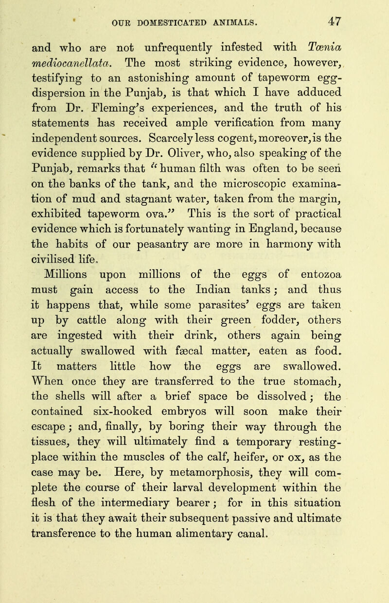 and who are not unfrequently infested with Tcenia mediocanellata. The most striking evidence, however, testifying to an astonishing amount of tapeworm egg- dispersion in the Punjab, is that which I have adduced from Dr. Fleming^s experiences, and the truth of his statements has received ample verification from many independent sources. Scarcely less cogent, moreover,is the evidence supplied by Dr. Oliver, who, also speaking of the Punjab, remarks that ''^ human filth was often to be seen on the banks of the tank, and the microscopic examina- tion of mud and stagnant water, taken from the margin, exhibited tapeworm ova.''' This is the sort of practical evidence which is fortunately wanting in England, because the habits of our peasantry are more in harmony with civilised life. Millions upon millions of the eggs of entozoa must gain access to the Indian tanks; and thus it happens that, while some parasites' eggs are taken up by cattle along with their green fodder, others are ingested with their drink, others again being actually swallowed with fsecal matter, eaten as food. It matters little how the eggs are swallowed. When once they are transferred to the true stomach, the shells will after a brief space be dissolved; the contained six-hooked embryos will soon make their escape; and, finally, by boring their way through the tissues, they will ultimately find a temporary resting- place within the muscles of the calf, heifer, or ox, as the case may be. Here, by metamorphosis, they will com- plete the course of their larval development within the flesh of the intermediary bearer; for in this situation it is that they await their subsequent passive and ultimate transference to the human alimentary canal.