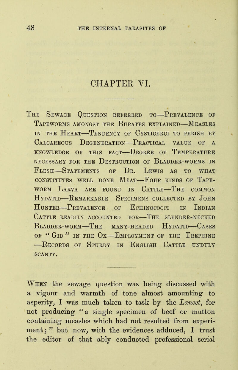 CHAPTER YI. The Sewage Question referred to—Prevalence op Tapeworms amongst the Burates explained—Measles IN THE Heart—Tendency op Cysticerci to perish by Calcareous Degeneration—Practical value op a KNOWLEDGE OP THIS PACT DeGREE OP TEMPERATURE NECESSARY POR THE DESTRUCTION OP BlADDER-WORMS IN Flesh—Statements op Dr. Lewis as to what CONSTITUTES WELL DONE MEAT—FoUR KINDS OP TAPE- WORM Larva are pound in Cattle—The common Hydatid—Remarkable Specimens collected by John Hunter—Prevalence op Echinococci in Indian Cattle readily accounted por—The slender-necked Bladder-worm—The many-headed Hydatid—Cases op GiD ^' IN THE Ox—Employment op the Trephine —Records op Sturdy in English Cattle unduly scanty. When tlie sewage question was being discussed with a vigour and warmth of tone almost amounting to asperity, I was much taken to task by the Lancet, for not producing 2b single specimen of beef or mutton containing measles which had not resulted from experi- ment j but now, with the evidences adduced, I trust the editor of that ably conducted professional serial