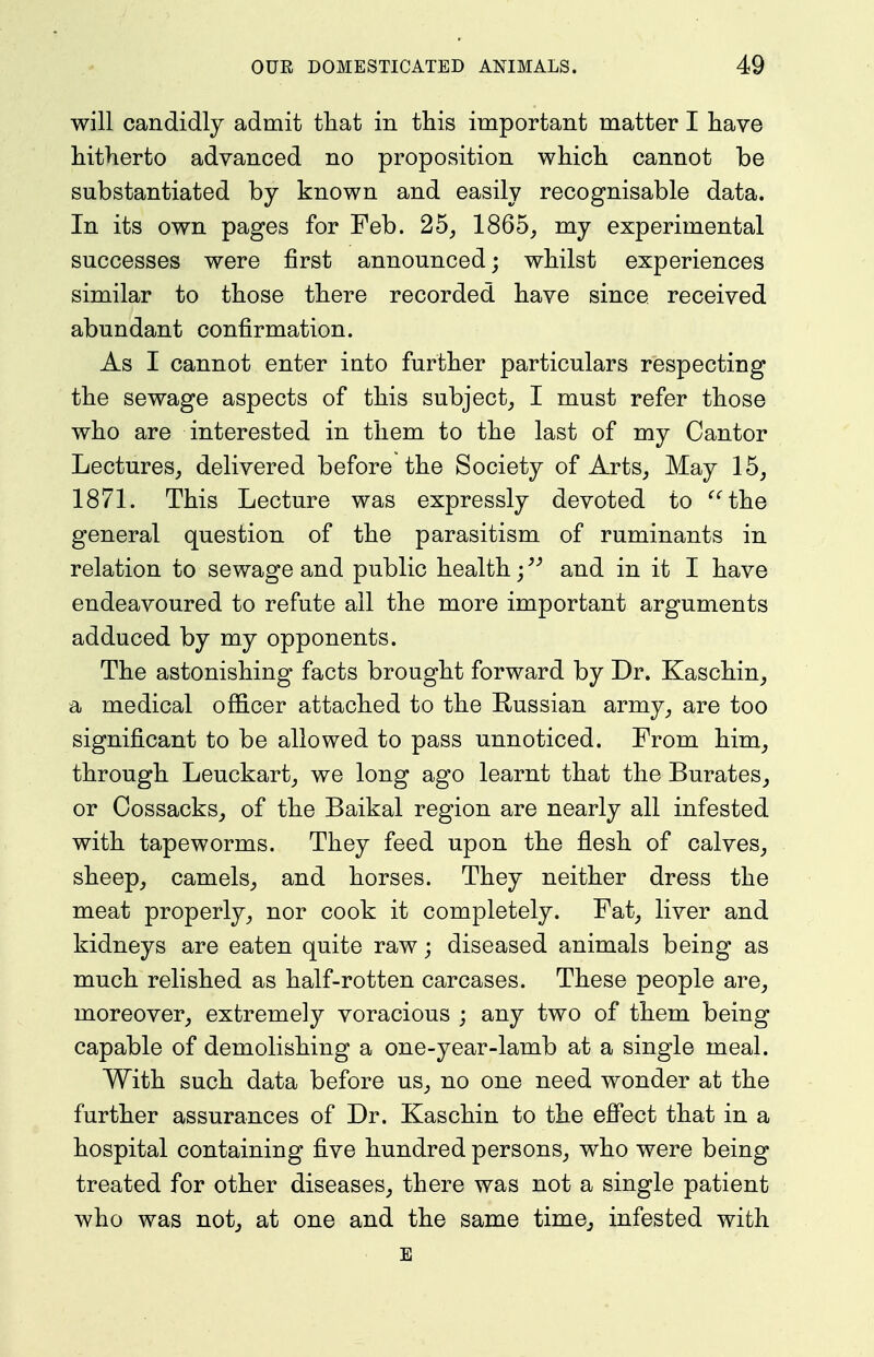 will candidly admit that in this important matter I have hitherto advanced no proposition which cannot be substantiated by known and easily recognisable data. In its own pages for Feb. 25, 1865, my experimental successes were first announced; whilst experiences similar to those there recorded have since received abundant confirmation. As I cannot enter into further particulars respecting the sewage aspects of this subject, I must refer those who are interested in them to the last of my Cantor Lectures, delivered before the Society of Arts, May 15, 1871. This Lecture was expressly devoted to the general question of the parasitism of ruminants in relation to sewage and public health;and in it I have endeavoured to refute ail the more important arguments adduced by my opponents. The astonishing facts brought forward by Dr. Kaschin, a medical officer attached to the Eussian army, are too significant to be allowed to pass unnoticed. From him, through Leuckart, we long ago learnt that the Burates, or Cossacks, of the Baikal region are nearly all infested with tapeworms. They feed upon the flesh of calves, sheep, camels, and horses. They neither dress the meat properly, nor cook it completely. Fat, liver and kidneys are eaten quite raw; diseased animals being as much relished as half-rotten carcases. These people are, moreover, extremely voracious ; any two of them being capable of demolishing a one-year-lamb at a single meal. With such data before us, no one need wonder at the further assurances of Dr. Kaschin to the efi'ect that in a hospital containing five hundred persons, who were being treated for other diseases, there was not a single patient who was not, at one and the same time, infested with E