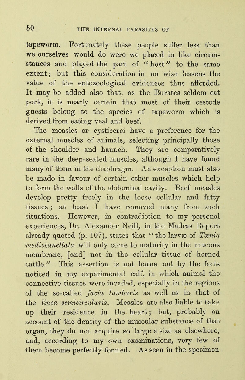 tapeworm. Fortunately these people suffer less than we ourselves would do were we placed in like circum- stances and played the part of '^host^^ to the same extent; but this consideration in no wise lessens the value of the entozoological evidences thus afforded. It may be added also that_, as the Burates seldom eat pork^ it is nearly certain that most of their cestode guests belong to the species of tapeworm which is derived from eating veal and beef. The measles or cysticerci have a preference for the external muscles of animals,, selecting principally those of the shoulder and haunch. They are comparatively rare in the deep-seated muscles^ although I have found many of them in the diaphragm. An exception must also be made in favour of certain other muscles which help to form the walls of the abdominal cavity. Beef measles develop pretty freely in the loose cellular and fatty tissues; at least I have removed many from such situations. However^ in contradiction to my personal experiences^ Dr. Alexander Neill^ in the Madras Report already quoted (p. 107), states that ^^the larvse of Tmnia mediocanellata will only come to maturity in the mucous membrane, [and] not in the cellular tissue of horned cattle.''^ This assertion is not borne out by the facts noticed in my experimental calf, in which animal the connective tissues were invaded, especially in the regions of the so-called facia lumharis as well as in that of the Unea semicirGularis. Measles are also liable to take up their residence in the heart; but, probably on account of the density of the muscular substance of that organ, they do not acquire so large a size as elsewhere, and, according to my own examinations, very few of them become perfectly formed. As seen in the specimen