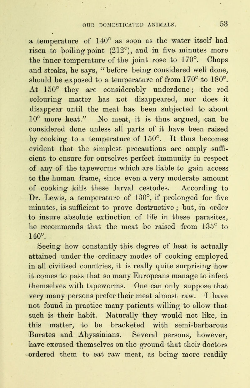 a temperature of 140° as soon as the water itself had risen to boihng point (212°), and in five minutes more the inner temperature of the joint rose to 170°. Chops and steaks,, he says^ before being considered well done^ should be exposed to a temperature of from 170° to 180°. At 150° they are considerably underdone; the red colouring matter has not disappeared, nor does it disappear until the meat has been subjected to about 10° more heat. No meat, it is thus argued, can be considered done unless all parts of it have been raised by cooking to a temperature of 150°. It thus becomes evident that the simplest precautions are amply suffi- cient to ensure for ourselves perfect immunity in respect of any of the tapeworms which are liable to gain access to the human frame, since even a very moderate amount of cooking kills these larval cestodes. According to Dr. Lewis, a temperature of 130°, if prolonged for five minutes, is sufficient to prove destructive; but, in order to insure absolute extinction of life in these parasites, he recommends that the meat be raised from 135° to 140°. Seeing how constantly this degree of heat is actually attained under the ordinary modes of cooking employed in all civilised countries, it is really quite surprising how it comes to pass that so many Europeans manage to infect themselves with tapeworms. One can only suppose that very many persons prefer their meat almost raw. I have not found in practice many patients willing to allow that such is their habit. Naturally they would not like, in this matter, to be bracketed with semi-barbarous Burates and Abyssinians. Several persons, however, have excused themselves on the ground that their doctors ordered them to eat raw meat, as being more readily