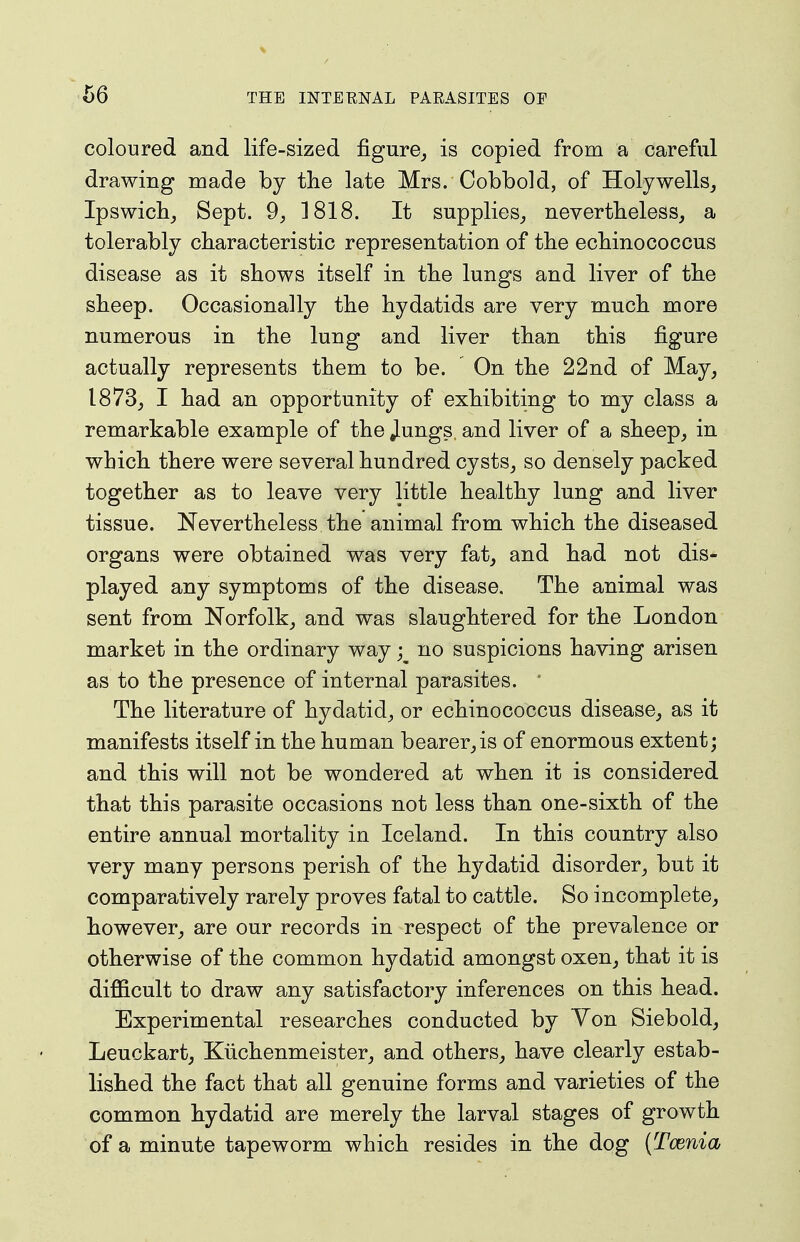 coloured and life-sized figure^ is copied from a careful drawing made by the late Mrs. Cobbold, of Holywells, Ipswicbj Sept. 9, 1818. It supplies^ nevertbeless^ a tolerably characteristic representation of the echinococcus disease as it shows itself in the lungs and liver of the sheep. Occasionally the hydatids are very much more numerous in the lung and liver than this figure actually represents them to be. On the 22nd of May, 1873, I had an opportunity of exhibiting to my class a remarkable example of the Jungs, and liver of a sheep, in which there were several hundred cysts, so densely packed together as to leave very little healthy lung and liver tissue. Nevertheless the animal from which the diseased organs were obtained was very fat, and had not dis- played any symptoms of the disease. The animal was sent from Norfolk, and was slaughtered for the London market in the ordinary way; no suspicions having arisen as to the presence of internal parasites. ' The literature of hydatid, or echinococcus disease, as it manifests itself in the human bearer,is of enormous extent; and this will not be wondered at when it is considered that this parasite occasions not less than one-sixth of the entire annual mortality in Iceland. In this country also very many persons perish of the hydatid disorder, but it comparatively rarely proves fatal to cattle. So incomplete, however, are our records in respect of the prevalence or otherwise of the common hydatid amongst oxen, that it is difficult to draw any satisfactory inferences on this head. Experimental researches conducted by Yon Siebold, Leuckart, Kiichenmeister, and others, have clearly estab- lished the fact that all genuine forms and varieties of the common hydatid are merely the larval stages of growth of a minute tapeworm which resides in the dog (Tcenia