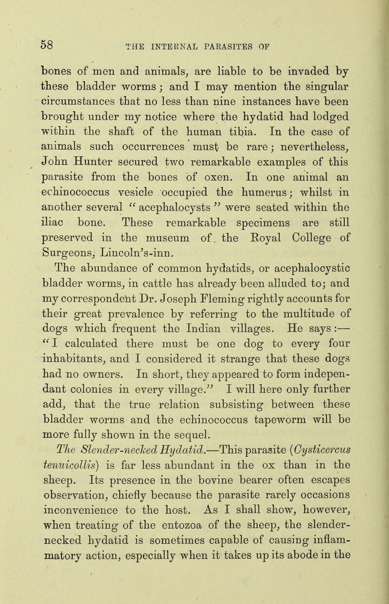 68 bones of men and animals, are liable to be invaded by these bladder worms; and I may mention the singular circumstances tbat no less than nine instances have been brought under my notice where the hydatid had lodged within the shaft of the human tibia. In the case of animals such occurrences must be rare; nevertheless, John Hunter secured tv/o remarkable examples of this parasite from the bones of oxen. In one animal an echinococcus vesicle occupied the humerus; whilst in another several acephalocysts were seated within the iliac bone. These remarkable specimens are still preserved in the museum of. the Royal College of Surgeons, Lincoln^s-inn. The abundance of common hydatids, or acephalocystic bladder worms, in cattle has already been alluded to; and my correspondent Dr. Joseph Fleming rightly accounts for their great prevalence by referring to the multitude of dogs which frequent the Indian villages. He says :— calculated there must be one dog to every four inhabitants, and I considered it strange that these dogs had no owners. In short, they appeared to form indepen- dant colonies in every village.^' I will here only further add, that the true relation subsisting between these bladder worms and the echinococcus tapeworm will be more fully shown in the sequel. The Slender-necked Hydatid.—This parasite {Gysticercus tenuicollis) is far less abundant in the ox than in the sheep. Its presence in the bovine bearer often escapes observation, chiefly because the parasite rarely occasions inconvenience to the host. As I shall show, however, when treating of the entozoa of the sheep, the slender- necked hydatid is sometimes capable of causing inflam- matory action, especially when it takes up its abode in the