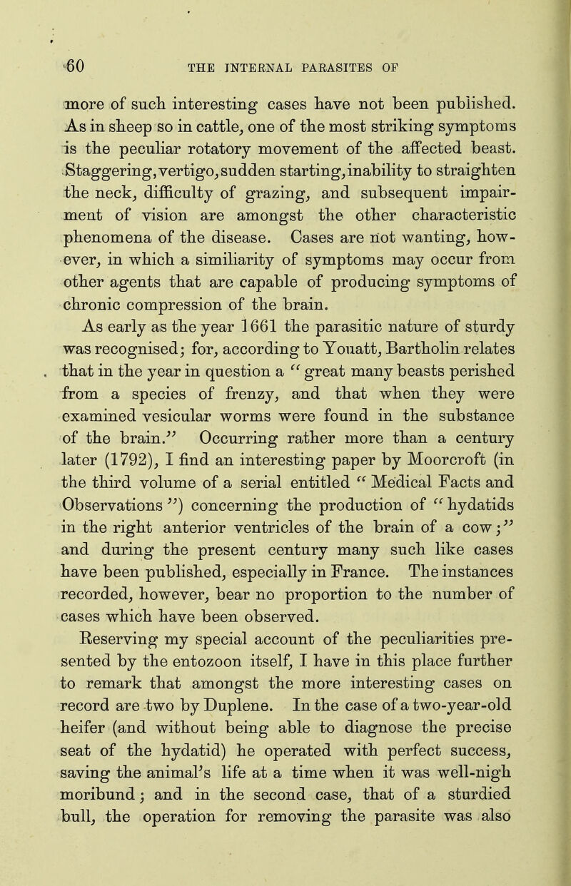 more of sucli interesting cases liave not been pubiislied. As in sheep so in cattle^ one of the most striking symptoms is the peculiar rotatory movement of the affected beast. Staggering, vertigo,, sudden starting, inability to straighten the neck, difficulty of grazing, and subsequent impair- ment of vision are amongst the other characteristic phenomena of the disease. Cases are not wanting, how- ever, in which a similiarity of symptoms may occur from other agents that are capable of producing symptoms of chronic compression of the brain. As early as the year 1661 the parasitic nature of sturdy was recognised; for, according to Youatt, Bartholin relates that in the year in question a great many beasts perished from a species of frenzy, and that when they were examined vesicular worms were found in the substance of the brain.Occurring rather more than a century later (1792), I find an interesting paper by Moorcroft (in the third volume of a serial entitled  Medical Facts and Observationsconcerning the production of  hydatids in the right anterior ventricles of the brain of a cow; and during the present century many such like cases have been published, especially in France. The instances recorded, however, bear no proportion to the number of cases which have been observed. Reserving my special account of the peculiarities pre- sented by the entozoon itself, I have in this place further to remark that amongst the more interesting cases on record are two by Duplene. In the case of a two-year-old heifer (and without being able to diagnose the precise seat of the hydatid) he operated with perfect success, saving the animaPs life at a time when it was well-nigh moribund; and in the second case, that of a sturdied bull, the operation for removing the parasite was also
