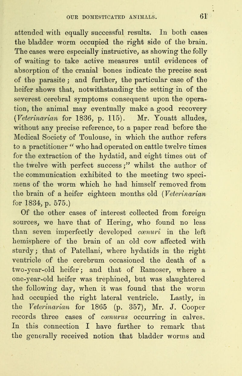 attended with equally successful results. In both cases the bladder worm occupied the right side of the brain. The cases were especially instructive, as showing the folly of waiting to take active measures until evidences of absorption of the cranial bones indicate the precise seat of the parasite; and further, the particular case of the heifer shows that, notwithstanding the setting in of the severest cerebral symptoms consequent upon the opera- tion, the animal may eventually make a good recovery {Veterinarian for 1836, p. 115). Mr. Youatt alludes, without any precise reference, to a paper read before the Medical Society of Toulouse, in which the author refers to a practitioner who had operated on cattle twelve times for the extraction of the hydatid, and eight times out of the twelve with perfect success whilst the author of the communication exhibited to the meeting two speci- mens of the worm which he had himself removed from the brain of a heifer eighteen months old {Veterinarian for 1834, p. 575.) Of the other cases of interest collected from foreign sources, we have that of Hering, who found no lesa than seven imperfectly developed coenuri in the left hemisphere of the brain of an old cow affected with sturdy; that of Patellani, where hydatids in the right ventricle of the cerebrum occasioned the death of a two-year-old heifer; and that of Eamoser, where a one-year-old heifer was trephined, but was slaughtered the following day, when it was found that the worm had occupied the right lateral ventricle. Lastly, in the Veterinarian for 1865 (p. 357), Mr. J. Cooper records three cases of coenurus occurring in calves. In this connection I have further to remark that the generally received notion that bladder worms and
