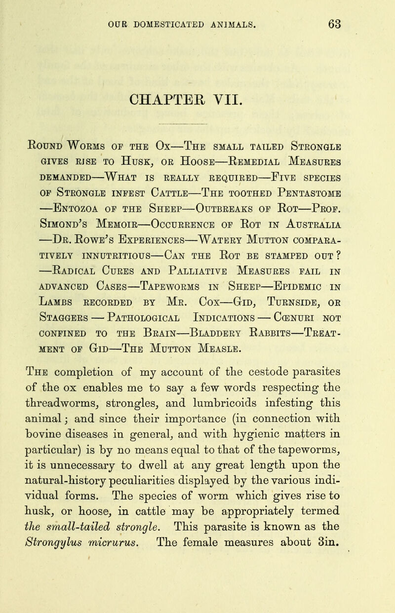 CHAPTER VII. EouND Worms op the Ox—The small tailed Strongle GIVES RISE TO HuSK^ OR HoOSE REMEDIAL MEASURES DEMANDED WhAT IS REALLY REQUIRED FlVE SPECIES OP Strongle inpest Cattle—The toothed Pentastome —Entozoa op the Sheep—Outbreaks op Rot—Prop. SiMOND^s Memoir—Occurrence op Rot in Australia —Dr. Rowers Experiences—Watery Mutton compara- tively INNUTRITIOUS CaN THE RoT BE STAMPED OUT ? —Radical Cures and Palliative Measures pail in ADVANCED CaSES—TAPEWORMS IN ShEEP EPIDEMIC IN Lambs recorded by Mr. Cox—Gid_, Turnside^ or Staggers — Pathological Indications — Ccenuri not CONFINED TO THE BrAIN—BlADDERY RaBBITS TREAT- MENT OP GiD—The Mutton Measle. The compietion of my account of the cestode parasites of the ox enables me to say a few words respecting the threadworms_, strongles_, and lumbricoids infesting this animal; and since their importance (in connection with bovine diseases in general^ and with hygienic matters in particular) is by no means equal to that of the tapeworms^ it is unnecessary to dwell at any great length upon the natural-history peculiarities displayed by the various indi- vidual forms. The species of worm which gives rise to husk, or hoose, in cattle may be appropriately termed the small-tailed strongle. This parasite is known as the Btrongylus micrurus. The female measures about 3in.