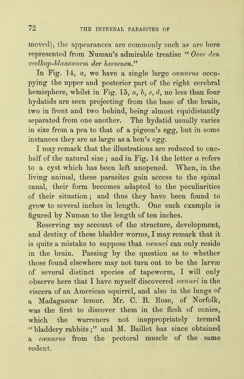 moved)^ the appearances are commonly sucli as are here represented from Numan^s admirable treatise  Over den veelhojQ-blaasivorm der hersenen/' In Fig. 14, a, we have a single large coenurus occu- pying the upper and posterior part of tlie right cerebral hemisphere^ whilst in Fig. 15^ a, h, c, d, no less than four hydatids are seen projecting from the base of the brain, two in front and two behind, being almost equidistantly separated from one another. The hydatid usually varies in size from a pea to tbat of a pigeon's egg, but in some instances they are as large as a lien's egg. I may remark tliat the illustrations are reduced to one- half of the natural size ; and in Fig. 14 tbe letter a refers to a cyst which has been left unopened. When, in the living animal, these parasites gain access to the spinal canal, tbeir form becomes adapted to the peculiarities of their situation ; and thus tbey have been found to grow to several inches in length. One such, example is figured by Numan to the length of ten inches. Reserving my account of the structure, development, and destiny of these bladder worms, I may remark that it is quite a mistake to suppose that coenuri can only reside in the brain. Passing by the question as to whether those found elsewhere may not turn out to be the larvse of several distinct species of tapeworm, I will only observe here that I have myself discovered coenuri in the viscera of an American squirrel, and also in the lungs of a Madagascar lemur. Mr. C. B. Rose, of Norfolk, was the first to discover them in the flesh of conies, which the warreners not inappropriately termed bladdery rabbits and M. Baillet has since obtained a coenurus from the pectoral muscle of the same rodent.