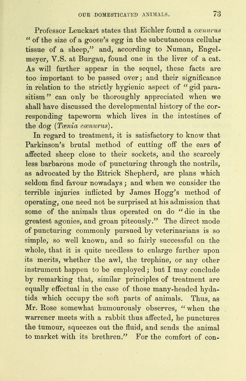 Professor Leuckart states that Eichler found a coenurus of the size of a gooseys egg in the subcutaneous cellular tissue of a sheep/^ and, according to Numan, Engel- meyer, V.S. at Burgau_, found one in the liver of a cat. As will further appear in the sequel, these facts are too important to be passed over; and their significance in relation to the strictly hygienic aspect of gid para- sitism^^ can only be thoroughly appreciated y/hen we shall have discussed the developmental history of the cor- responding tapeworm which lives in the intestines of the dog {Tcenia coenurus). In regard to treatment, it is satisfactory to know that Parkinson^s brutal method of cutting off the ears of affected sheep close to their sockets, and the scarcely less barbarous mode of puncturing through the nostrils, as advocated by the Bttrick Shepherd, are plans which seldom find favour nowadays; and when we consider the terrible injuries inflicted by James Hogg^s method of operating, one need not be surprised at his admission that some of the animals thus operated on do  die in the greatest agonies, and groan piteously.^^ The direct mode of puncturing commonly pursued by veterinarians is so simple, so well known, and so fairly successful on the whole, that it is quite needless to enlarge further upon its merits, whether the awl, the trephine, or any other instrument happen to be employed; but I may conclude by remarking that, similar principles of treatment are equally effectual in the case of those many-headed hyda- tids which occupy the soft parts of animals. Thus, as Mr. Eose somewhat humourously observes, when the warrener meets with a rabbit thus affected, he punctures the tumour, squeezes out the fluid, and sends the animal to market with its brethren.-'^ For the comfort of con-