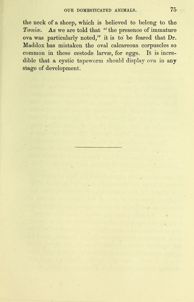 75^ the neck of a sheep^ whicli is believed to belong to tlie Tcenice. As we are told that the presence of immature ova was particularly noted/^ it is to be feared that Dr. Maddox has mistaken the oval calcareous corpuscles so common in these cestode larvae^ for eggs. It is incre- dible that a cystic tapeworm should display ova in any stage of development.