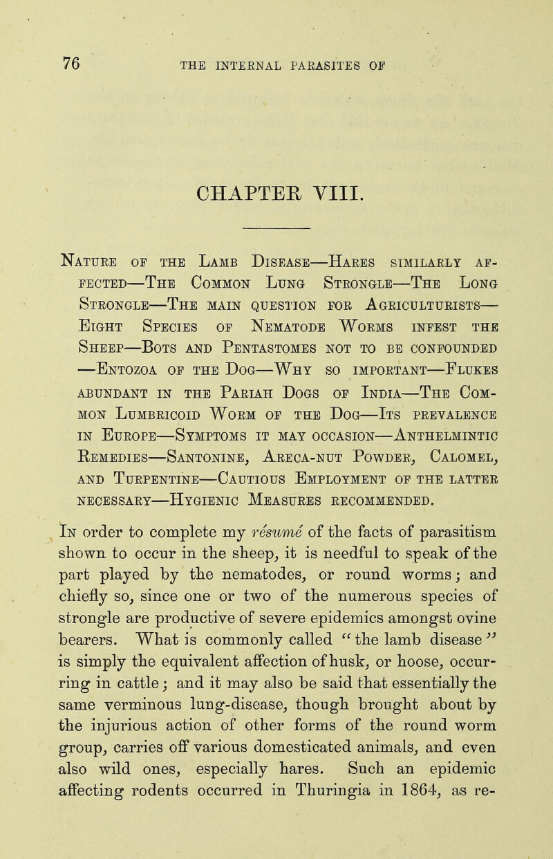 CHAPTER VIII. Natuee of THE Lamb Disease—Haees similaely af- fected—The Common Lung Steongle—The Long Steongle—The main question foe Ageicultueists— Eight Species of Nematode Woems infest the Sheep—Bots and Pentastomes not to be confounded —Entozoa of the Dog—Why so impoetant—Flukes abundant in the Pariah Dogs of India—The Com- mon LUMBEICOID WoeM OF THE DOG ItS PEEVALENCE IN EuEOPE—Symptoms it may occasion—Anthelmintic Eemedies—SantoninEj Aeeca-nut PowdeRj Calomel, AND Turpentine—Cautious Employment of the latter necessary—Hygienic Measures recommended. In order to complete my resume of the facts of parasitism shown to occur in the sheep, it is needful to speak of the part played by the nematodes, or round worms; and chiefly so, since one or two of the numerous species of strongle are productive of severe epidemics amongst ovine bearers. What is commonly called the lamb disease is simply the equivalent affection of husk, or hoose, occur- ring in cattle; and it may also be said that essentially the same verminous lung-disease, though brought about by the injurious action of other forms of the round worm group, carries off various domesticated animals, and even also wild ones, especially hares. Such an epidemic affecting rodents occurred in Thuringia in 1864, as re-