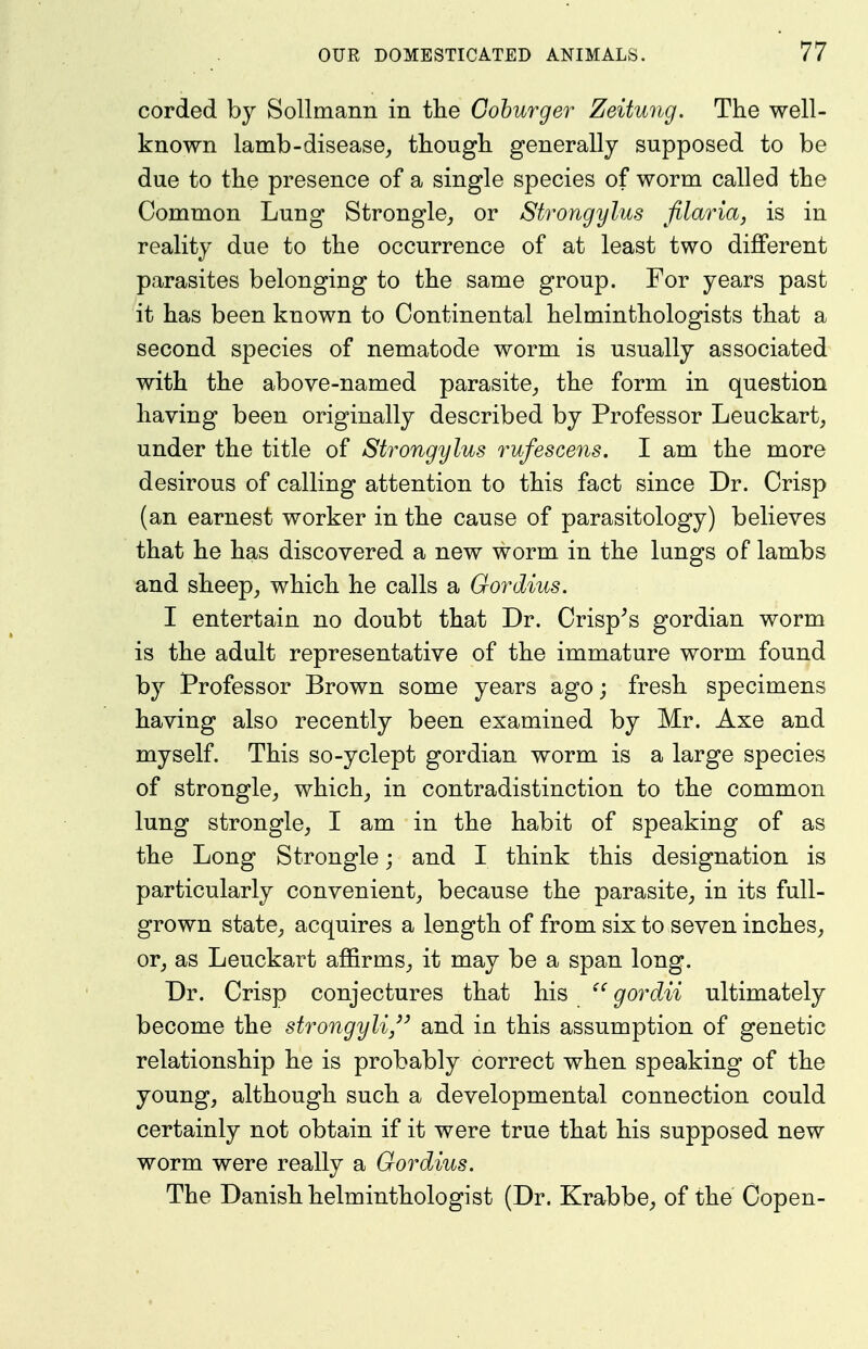 corded by Sollmann in tlie Cohurger Zeitung. The well- known lamb-disease^ tbougli generally supposed to be due to the presence of a single species of worm called the Common Lung Strongle, or Strongylus filaria, is in reality due to the occurrence of at least two different parasites belonging to the same group. For years past it has been known to Continental helminthologists that a second species of nematode worm is usually associated with the above-named parasite^ the form in question having been originally described by Professor Leuckart^ under the title of Strongylus rufescens. I am the more desirous of calling attention to this fact since Dr. Crisp (an earnest worker in the cause of parasitology) believes that he has discovered a new worm in the lungs of lambs and sheep, which he calls a Gordius. I entertain no doubt that Dr. Crisp^s gordian worm is the adult representative of the immature worm found by Professor Brown some years ago; fresh specimens having also recently been examined by Mr. Axe and myself. This so-yclept gordian worm is a large species of strongle, which, in contradistinction to the common lung strongle, I am in the habit of speaking of as the Long Strongle; and I think this designation is particularly convenient, because the parasite, in its full- grown state, acquires a length of from six to seven inches, or, as Leuckart affirms, it may be a span long. Dr. Crisp conjectures that his gordii ultimately become the strongyli and in this assumption of genetic relationship he is probably correct when speaking of the young, although such a developmental connection could certainly not obtain if it were true that his supposed new worm were really a Gordius. The Danish helminthologist (Dr. Krabbe, of the Copen-