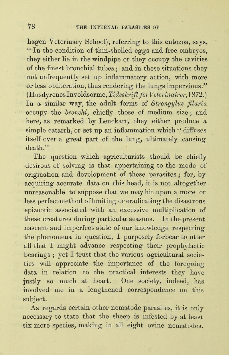 hagen Veterinary School)^ referring to this entozoav, says, '''' In tlie condition of thin-shelled eggs and free embryos^ they either lie in the windpipe or they occupy the cavities of the finest bronchial tubes; and in these situations they not unfrequently set up inflammatory action, with more or less obliteration, thus rendering the lungs impervious/^ (Husdyreneslnvoldsorme, TidsshriftforVeterinairer, 1872.) In a similar way, the adult forms of Strongylus filaria occupy the hronchij chiefly those of medium size; and here, as remarked by Leuckart, they either produce a simple catarrh, or set up an inflammation which diffuses itself over a great part of the lung, ultimately causing death.'' The question which agriculturists should be chiefly desirous of solving is that appertaining to the mode of origination and development of these parasites ; for, by acquiring accurate data on this head, it is not altogether unreasonable to suppose that we may hit upon a more or less perfect method of limiting or eradicating the disastrous epizootic associated with an excessive multiplication of these creatures during particular seasons. In the present nascent and imperfect state of our knowledge respecting the phenomena in question, I purposely forbear to utter all that I might advance respecting their prophylactic bearings ; yet I trust that the various agricultural socie- ties will appreciate the importance of the foregoing data in relation to the practical interests they have justly so much at heart. One society, indeed, has involved me in a lengthened correspondence on this subject. As regards certain other nematode parasites, it is only necessary to state that the sheep is infested by at least six more species, making in all eight ovine nematodes.