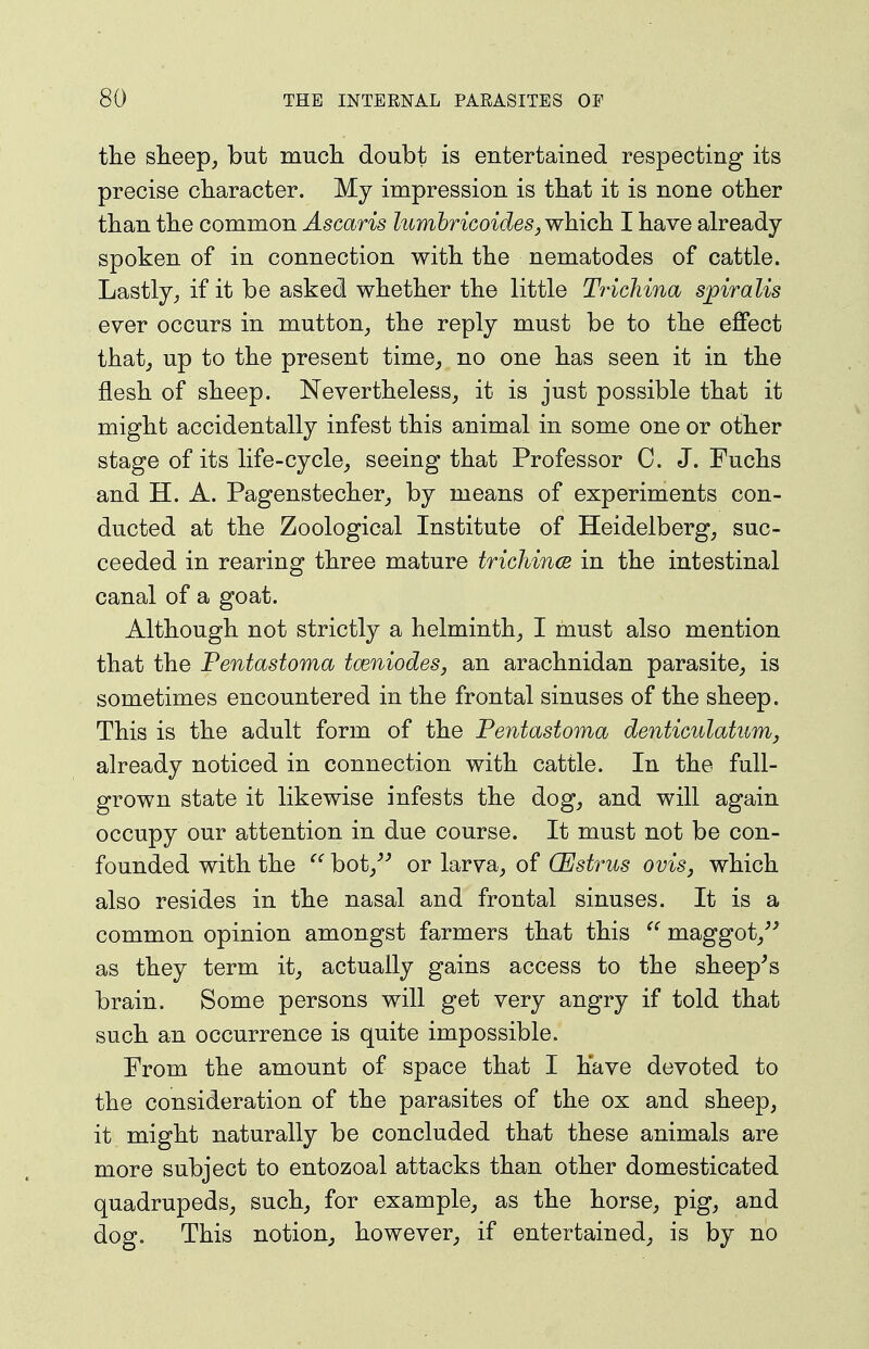 the sheep, but much doubt is entertained respecting its precise character. My impression is that it is none other than the common Ascaris lumhricoideSj which I have already- spoken of in connection with the nematodes of cattle. Lastly, if it be asked whether the little Tridiina spiralis ever occurs in mutton, the reply must be to the effect that, up to the present time, no one has seen it in the flesh of sheep. Nevertheless, it is just possible that it might accidentally infest this animal in some one or other stage of its life-cycle, seeing that Professor C. J. Fuchs and H. A. Pagenstecher, by means of experiments con- ducted at the Zoological Institute of Heidelberg, suc- ceeded in rearing three mature trichince in the intestinal canal of a goat. Although not strictly a helminth, I must also mention that the Pentastoma tceniodes, an arachnidan parasite, is sometimes encountered in the frontal sinuses of the sheep. This is the adult form of the Pentastoma denticiilatiim, already noticed in connection with cattle. In the full- grown state it likewise infests the dog, and will again occupy our attention in due course. It must not be con- founded with the bot,^-' or larva, of OEstrus ovis, which also resides in the nasal and frontal sinuses. It is a common opinion amongst farmers that this ^' maggot,^^ as they term it, actually gains access to the sheep^s brain. Some persons will get very angry if told that such an occurrence is quite impossible. From the amount of space that I have devoted to the consideration of the parasites of the ox and sheep, it might naturally be concluded that these animals are more subject to entozoal attacks than other domesticated quadrupeds, such, for example, as the horse, pig, and dog. This notion, however, if entertained, is by no