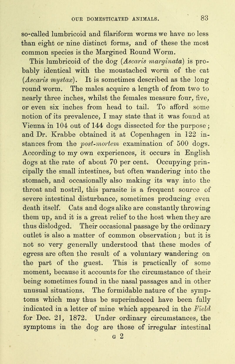 so-called lumbricoid and filariform worms we have no less than eight or nine distinct forms^ and of these the most common species is the Margined Round Worm. This lumbricoid of the dog {Ascaris marginata) is pro- bably identical with the moustached worm of the cat (Ascaris mystax). It is sometimes described as the long round worm. The males acquire a length of from two to nearly three inches^ whilst the females measure four^ five^ or even six inches from head to tail. To alford some notion of its prevalence,, I may state that it was found at Vienna in 104 out of 144 dogs dissected for the purpose; and Dr. Krabbe obtained it at Copenhagen in 122 in- stances from the post-mortem examination of 500 dogs. According to my own experiences, it occurs in English dogs at the rate of about 70 per cent. Occupying prin- cipally the small intestines, but often wandering into the stomach, and occasionally also making its way into the throat and nostril, this parasite is a frequent source of severe intestinal disturbance, sometimes producing even death itself. Cats and dogs alike are constantly throwing them up, and it is a great relief to the host when they are thus dislodged. Their occasional passage by the ordinary outlet is also a matter of common observation; but it is not so very generally understood that these modes of egress are often the result of a voluntary wandering on the part of the guest. This is practically of some moment, because it accounts for the circumstance of their being sometimes found in the nasal passages and in other unusual situations. The formidable nature of the symp- toms which may thus be superinduced have been fully indicated in a letter of mine which appeared in the Field for Dec. 21, 1872. Under ordinary circumstances, the symptoms in the dog are those of irregular intestinal G 2