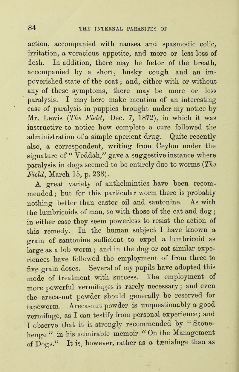 action, accompanied witli nausea and spasmodic colic, irritation, a voracious appetite, and more or less loss of flesli. In addition, there may be foetor of the breath, accompanied by a short, husky cough and an im- poverished state of the coat; and, either with or without any of these symptoms, there may be more or less paralysis. I may here make mention of an interesting case of paralysis in puppies brought under my notice by Mr. Lewis {The Field, Dec. 7, 1872), in which it was instructive to notice how complete a cure followed the administration of a simple aperient drug. Quite recently also, a correspondent, writing from Ceylon under the signature of  Yeddah,''^ gave a suggestive instance where paralysis in dogs seemed to be entirely due to worms {The Field, March 15, p. 238). A great variety of anthelmintics have been recom- mended ; but for this particular worm there is probably nothing better than castor oil and santonine. As with the lumbricoids of man, so with those of the cat and dog; in either case they seem powerless to resist the action of this remedy. In the human subject I have known a grain of santonine sufficient to expel a lumbricoid as large as a lob worm; and in the dog or cat similar expe- riences have followed the employment of from three to fiye grain doses. Several of my pupils have adopted this mode of treatment with success. The employment of more powerful vermifuges is rarely necessary; and even the areca-nut powder should generally be reserved for tapeworm. Areca-nut powder is unquestionably a good vermifuge, as I can testify from personal experience; and I observe that it is strongly recommended by Stone- henge in his admirable memoir  On the Management of Dogs.'' It is, however, rather as a taeniafuge than as