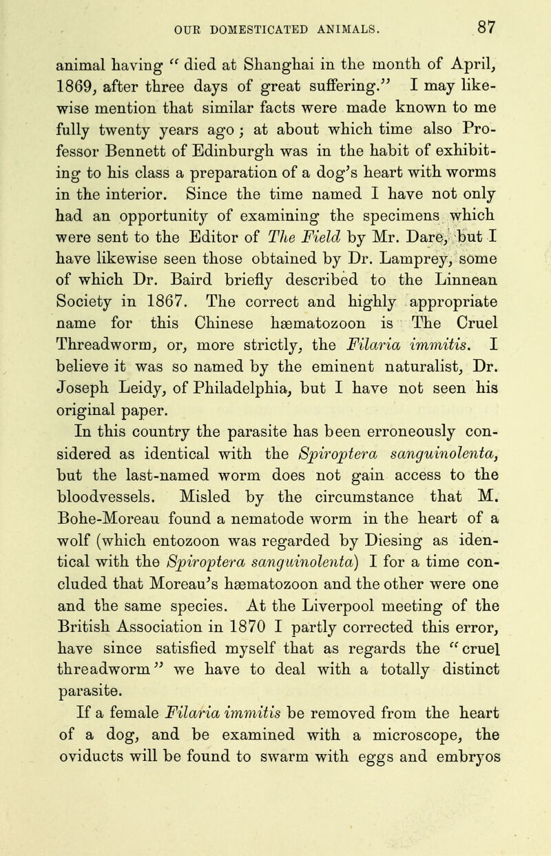 animal having died at Shanghai in the month of April, 1869, after three days of great suffering. I may like- wise mention that similar facts were made known to me fully twenty years ago ; at about which time also Pro- fessor Bennett of Edinburgh was in the habit of exhibit- ing to his class a preparation of a dog^s heart with worms in the interior. Since the time named I have not only had an opportunity of examining the specimens which were sent to the Editor of The Field by Mr. Dare, but I have likewise seen those obtained by Dr. Lamprey, some of which Dr. Baird briefly described to the Linnean Society in 1867. The correct and highly appropriate name for this Chinese hasmatozoon is The Gruel Threadworm, or, more strictly, the Filaria immitis. I believe it was so named by the eminent naturalist. Dr. Joseph Leidy, of Philadelphia, but I have not seen his original paper. In this country the parasite has been erroneously con- sidered as identical with the Spirojotera sanguinolenta, but the last-named worm does not gain access to the bloodvessels. Misled by the circumstance that M. Bohe-Moreau found a nematode worm in the heart of a wolf (which entozoon was regarded by Diesing as iden- tical with the Spiroptera sangidnolenta) I for a time con- cluded that Moreau's hgematozoon and the other were one and the same species. At the Liverpool meeting of the British Association in 1870 I partly corrected this error, have since satisfied myself that as regards the cruel threadworm we have to deal with a totally distinct parasite. If a female Filaria immitis be removed from the heart of a dog, and be examined with a microscope, the oviducts will be found to swarm with eggs and embryos