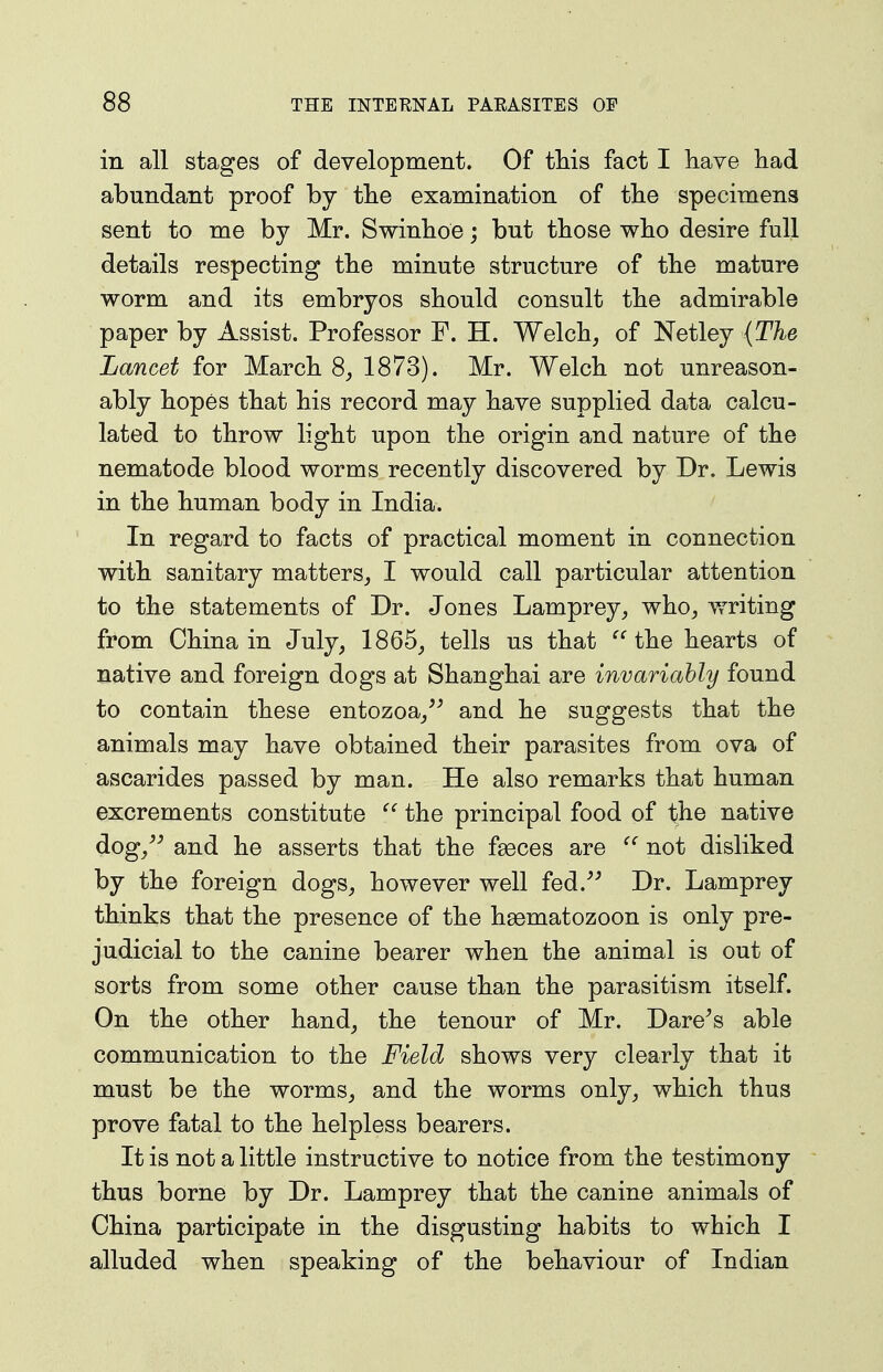 in all stages of development. Of this fact I have had abundant proof by the examination of the specimens sent to me by Mr. Swinboe; but those who desire full details respecting the minute structure of the mature worm and its embryos should consult the admirable paper by Assist. Professor F. H. Welch, of Netley (The Lancet for March 8, 1873). Mr. Welch not unreason- ably hopes that his record may have supplied data calcu- lated to throw light upon the origin and nature of the nematode blood worms recently discovered by Dr. Lewis in the human body in India. In regard to facts of practical moment in connection with sanitary matters, I would call particular attention to the statements of Dr. Jones Lamprey, who, vmting from China in July, 1865, tells us that the hearts of native and foreign dogs at Shanghai are invariably found to contain these entozoa,'^ and he suggests that the animals may have obtained their parasites from ova of ascarides passed by man. He also remarks that human excrements constitute the principal food of the native dog,^^ and he asserts that the fgeces are  not disliked by the foreign dogs, however well fed.^^ Dr. Lamprey thinks that the presence of the haematozoon is only pre- judicial to the canine bearer when the animal is out of sorts from some other cause than the parasitism itself. On the other hand, the tenour of Mr. Dare^s able communication to the Field shows very clearly that it must be the worms, and the worms only, which thus prove fatal to the helpless bearers. It is not a little instructive to notice from the testimony thus borne by Dr. Lamprey that the canine animals of China participate in the disgusting habits to which I alluded when speaking of the behaviour of Indian