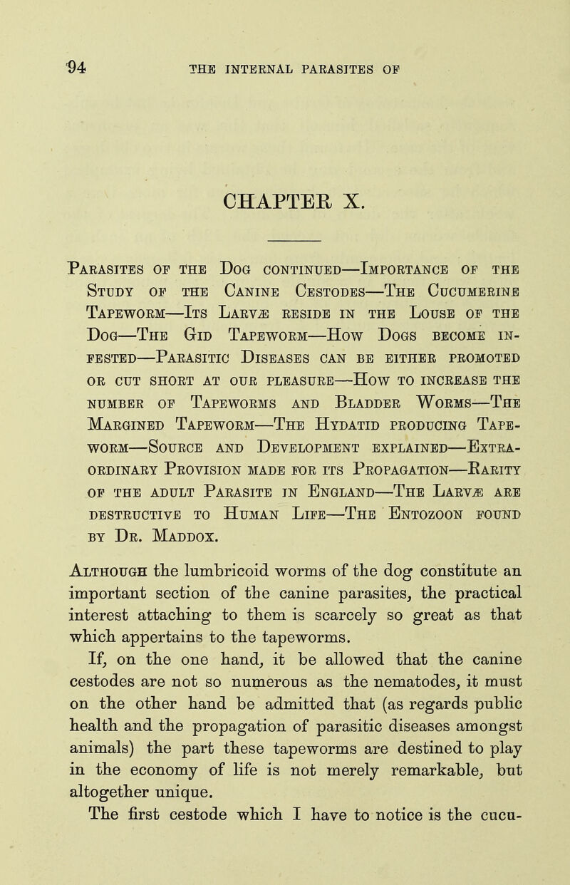 ^4 CHAPTEH X. Parasites of the Dog continued—Importance of the Study of the Canine Cestodes—The Cucumerine Tapeworm—Its Larvae reside in the Louse op the Dog—The Gid Tapeworm—How Dogs become in- fested—Parasitic Diseases can be either promoted OR cut short at our pleasure—How TO INCREASE THE NUMBER OF TapEWORMS AND BlADDER WoRMS—ThE Margined Tapeworm—The Hydatid producing Tape- worm—Source and Development explained—Extra- ordinary Provision made for its Propagation—Parity OF the adult Parasite in England—The Larv^ are destructive to Human Life—The Entozoon found BY Dr. Maddox. Although the lumbricoid worms of the dog constitute an important section of the canine parasites^ the practical interest attaching to them is scarcely so great as that which appertains to the tapeworms. If, on the one hand, it be allowed that the canine cestodes are not so numerous as the nematodes, it must on the other hand be admitted that (as regards public health and the propagation of parasitic diseases amongst animals) the part these tapeworms are destined to play in the economy of life is not merely remarkable, but altogether unique. The first cestode which I have to notice is the cucu-