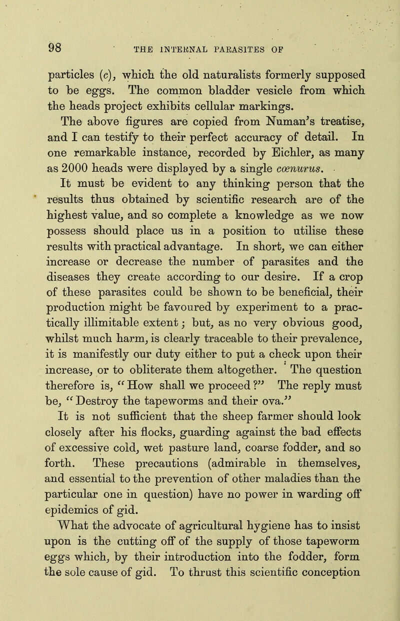 particles (c)_, whicli tlie old naturalists formerly supposed to be eggs. The common bladder vesicle from which, the heads project exhibits cellular markings. The above figures are copied from Numan's treatise, and I can testify to their perfect accuracy of detail. In one remarkable instance, recorded by Eichler, as many as 2000 heads were displayed by a single coenurus. It must be evident to any thinking person that the * results thus obtained by scientific research are of the highest value, and so complete a knowledge as we now possess should place us in a position to utilise these results with practical advantage. In short, we can either increase or decrease the number of parasites and the diseases they create according to our desire. If a crop of these parasites could be shown to be beneficial, their production might be favoured by experiment to a prac- tically illimitable extent; but, as no very obvious good, whilst much harm, is clearly traceable to their prevalence, it is manifestly our duty either to put a check upon their increase, or to obliterate them altogether. The question therefore is,  How shall we proceed V' The reply must be, '^Destroy the tapeworms and their ova.-*' It is not suflGicient that the sheep farmer should look closely after his flocks, guarding against the bad effects of excessive cold, wet pasture land, coarse fodder, and so forth. These precautions (admirable in themselves, and essential to the prevention of other maladies than the particular one in question) have no power in warding off epidemics of gid. What the advocate of agricultural hygiene has to insist upon is the cutting off of the supply of those tapeworm eggs which, by their introduction into the fodder, form the sole cause of gid. To thrust this scientific conception