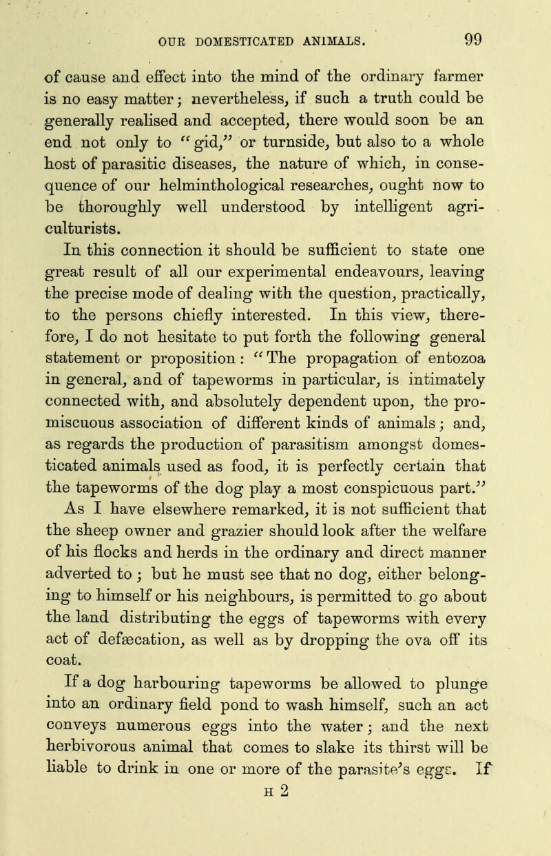 of cause and effect into the mind of tlie ordinary farmer is no easy matter; nevertheless, if sucTi a truth could be generally realised and accepted_, there would soon be an end not only to gid, or turnside, but also to a whole host of parasitic diseases,, the nature of which^ in conse- quence of our helminthological researches, ought now to be thoroughly well understood by intelligent agri- culturists. In this connection it should be sufficient to state one great result of all our experimental endeavours, leaving the precise mode of dealing with the question, practically, to the persons chiefly interested. In this view, there- fore, I do not hesitate to put forth the following general statement or proposition: The propagation of entozoa in general, and of tapeworms in particular, is intimately connected with, and absolutely dependent upon, the pro- miscuous association of different kinds of animals; and, as regards the production of parasitism amongst domes- ticated animals used as food, it is perfectly certain that the tapeworms of the dog play a most conspicuous part. As I have elsewhere remarked, it is not sufficient that the sheep owner and grazier should look after the welfare of his flocks and herds in the ordinary and direct manner adverted to ; but he must see that no dog, either belong- ing to himself or his neighbours, is permitted to go about the land distributing the eggs of tapeworms with every act of defecation, as well as by dropping the ova off its coat. If a dog harbouring tapeworms be allowed to plunge into an ordinary field pond to wash himself, such an act conveys numerous eggs into the water; and the next herbivorous animal that comes to slake its thirst will be liable to drink in one or more of the parasite^s eggc. If H 2