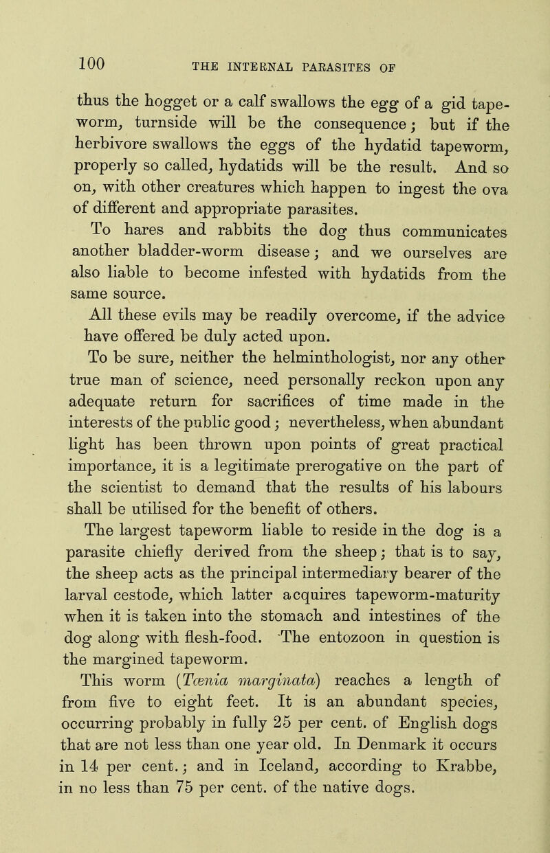 tlius the hogget or a calf swallows the egg of a gid tape- worm^ turnside will be the consequence; but if the herbivore swallows the eggs of the hydatid tapeworm, properly so called, hydatids will be the result. And so on, with other creatures which happen to ingest the ova of different and appropriate parasites. To hares and rabbits the dog thus communicates another bladder-worm disease; and we ourselves are also liable to become infested with hydatids from the same source. All these evils may be readily overcome, if the advice have offered be duly acted upon. To be sure, neither the helminthologist, nor any other true man of science, need personally reckon upon any adequate return for sacrifices of time made in the interests of the public good; nevertheless, when abundant light has been thrown upon points of great practical importance, it is a legitimate prerogative on the part of the scientist to demand that the results of his labours shall be utilised for the benefit of others. The largest tapeworm liable to reside in the dog is a parasite chiefly derived from the sheep; that is to say, the sheep acts as the principal intermediary bearer of the larval cestode, which latter acquires tapeworm-maturity when it is taken into the stomach and intestines of the dog along with flesh-food. The entozoon in question is the margined tapeworm. This worm [Tcenia marginata) reaches a length of from five to eight feet. It is an abundant species, occurring probably in fully 25 per cent, of English dogs that are not less than one year old. In Denmark it occurs in 14 per cent.; and in Iceland, according to Krabbe, in no less than 75 per cent, of the native dogs.